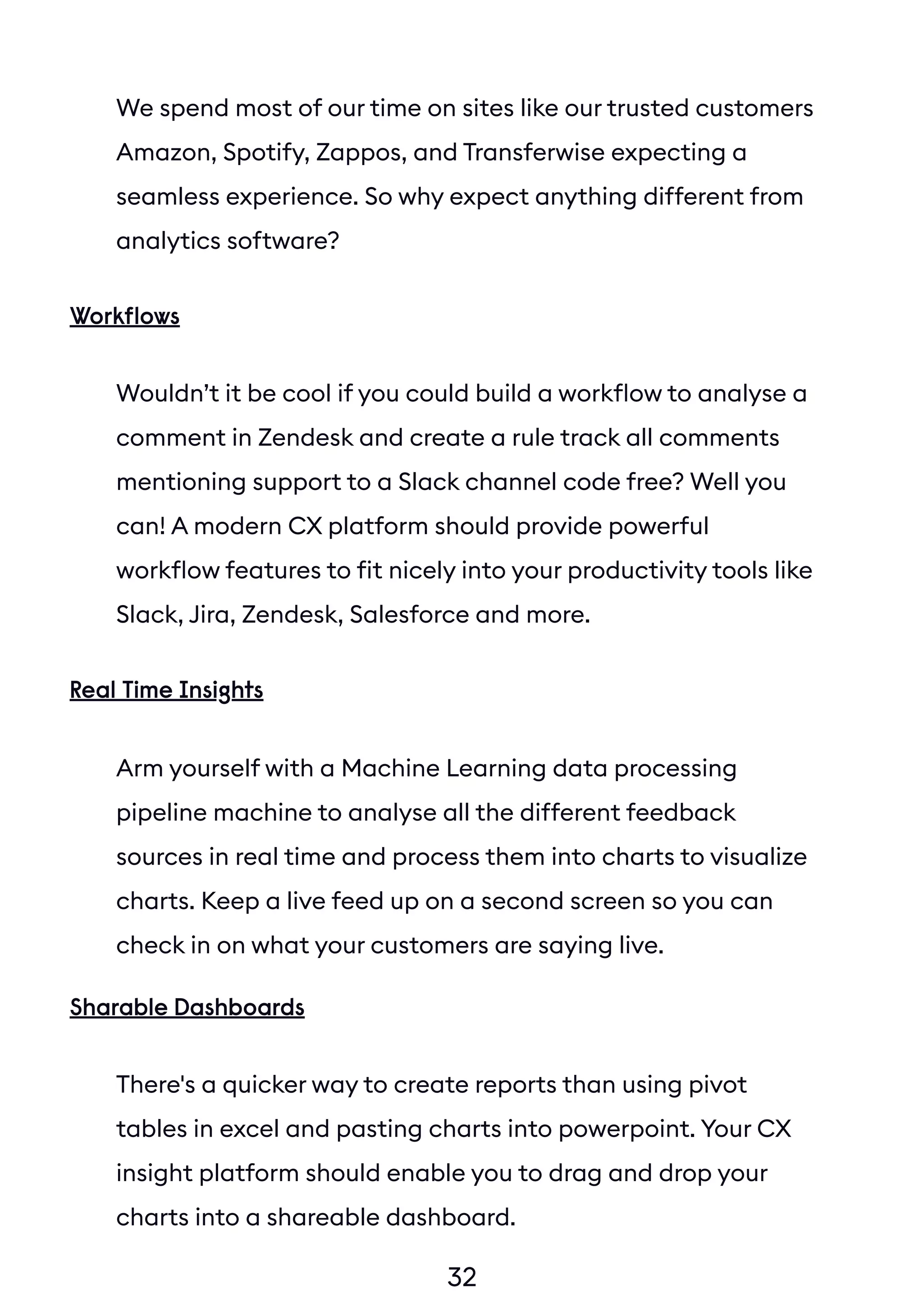 32
We spend most of our time on sites like our trusted customers
Amazon, Spotify, Zappos, and Transferwise expecting a
seamless experience. So why expect anything different from
analytics software?
Wouldn’t it be cool if you could build a workflow to analyse a
comment in Zendesk and create a rule track all comments
mentioning support to a Slack channel code free? Well you
can! A modern CX platform should provide powerful
workflow features to fit nicely into your productivity tools like
Slack, Jira, Zendesk, Salesforce and more.
Workflows
Arm yourself with a Machine Learning data processing
pipeline machine to analyse all the different feedback
sources in real time and process them into charts to visualize
charts. Keep a live feed up on a second screen so you can
check in on what your customers are saying live.
There's a quicker way to create reports than using pivot
tables in excel and pasting charts into powerpoint. Your CX
insight platform should enable you to drag and drop your
charts into a shareable dashboard.
Real Time Insights
Sharable Dashboards
 