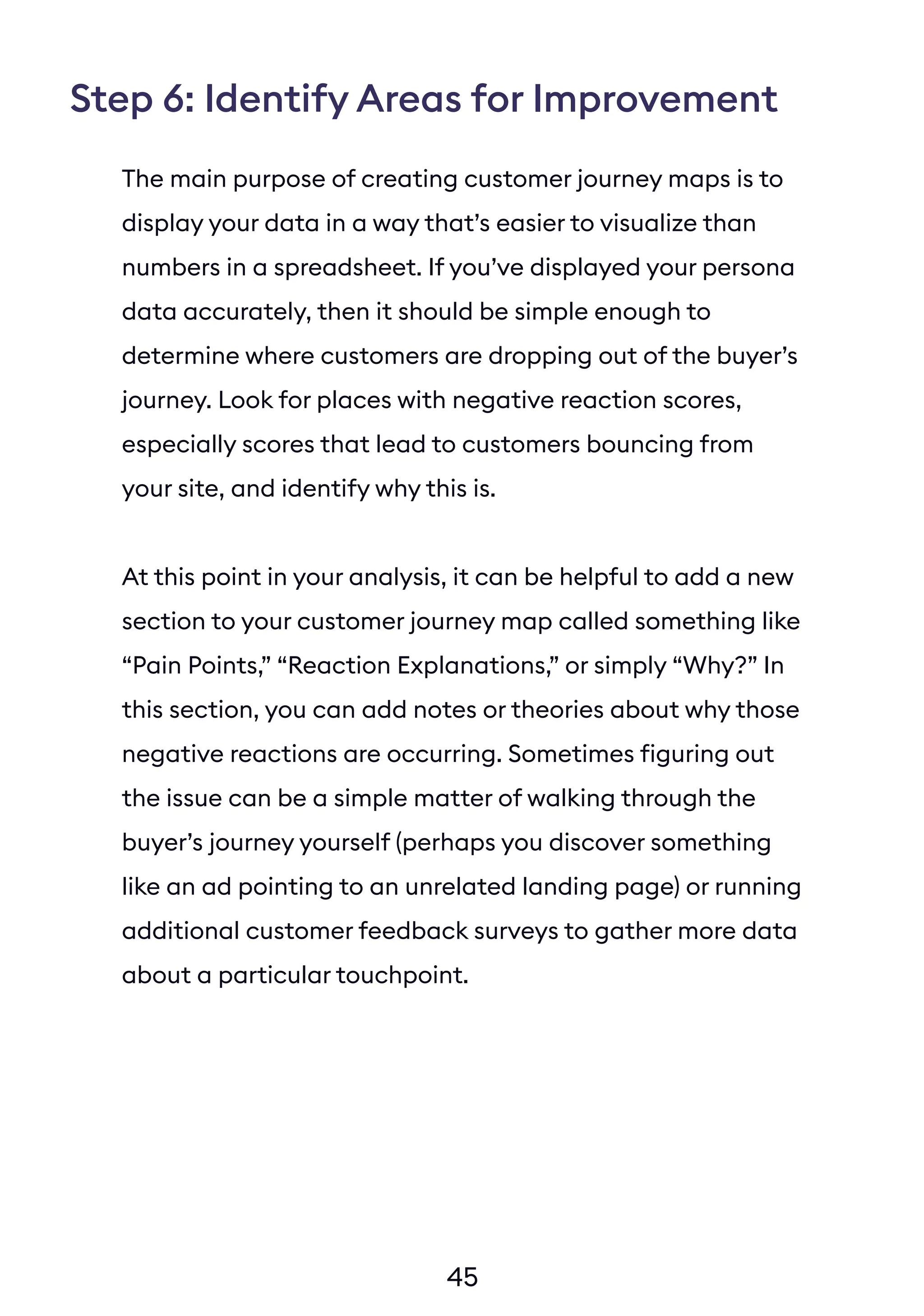 45
Step 6: Identify Areas for Improvement
The main purpose of creating customer journey maps is to
display your data in a way that’s easier to visualize than
numbers in a spreadsheet. If you’ve displayed your persona
data accurately, then it should be simple enough to
determine where customers are dropping out of the buyer’s
journey. Look for places with negative reaction scores,
especially scores that lead to customers bouncing from
your site, and identify why this is.
At this point in your analysis, it can be helpful to add a new
section to your customer journey map called something like
“Pain Points,” “Reaction Explanations,” or simply “Why?” In
this section, you can add notes or theories about why those
negative reactions are occurring. Sometimes figuring out
the issue can be a simple matter of walking through the
buyer’s journey yourself (perhaps you discover something
like an ad pointing to an unrelated landing page) or running
additional customer feedback surveys to gather more data
about a particular touchpoint.
 