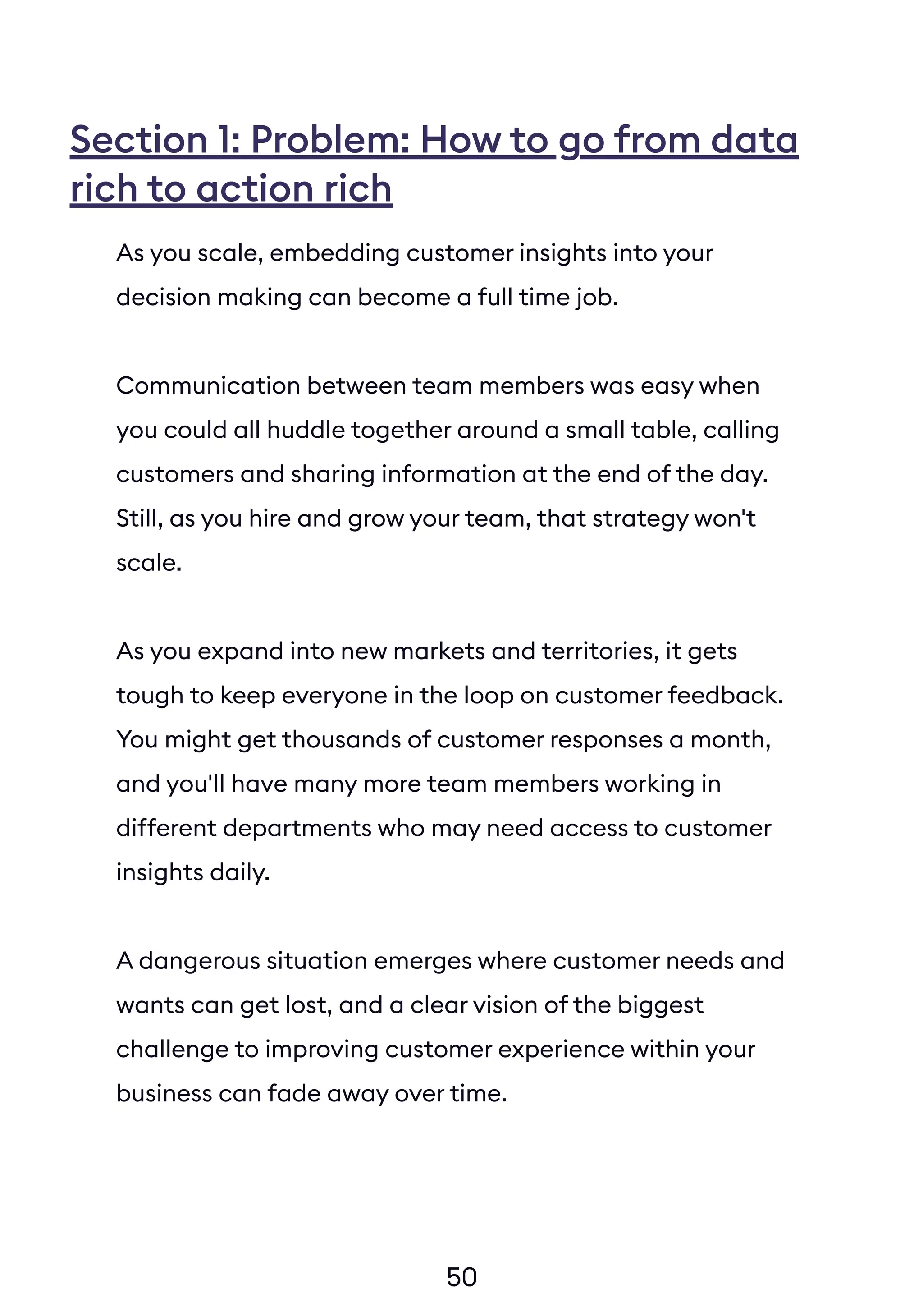 50
Section 1: Problem: How to go from data
rich to action rich
As you scale, embedding customer insights into your
decision making can become a full time job.
Communication between team members was easy when
you could all huddle together around a small table, calling
customers and sharing information at the end of the day.
Still, as you hire and grow your team, that strategy won't
scale.
As you expand into new markets and territories, it gets
tough to keep everyone in the loop on customer feedback.
You might get thousands of customer responses a month,
and you'll have many more team members working in
different departments who may need access to customer
insights daily.
A dangerous situation emerges where customer needs and
wants can get lost, and a clear vision of the biggest
challenge to improving customer experience within your
business can fade away over time.
 