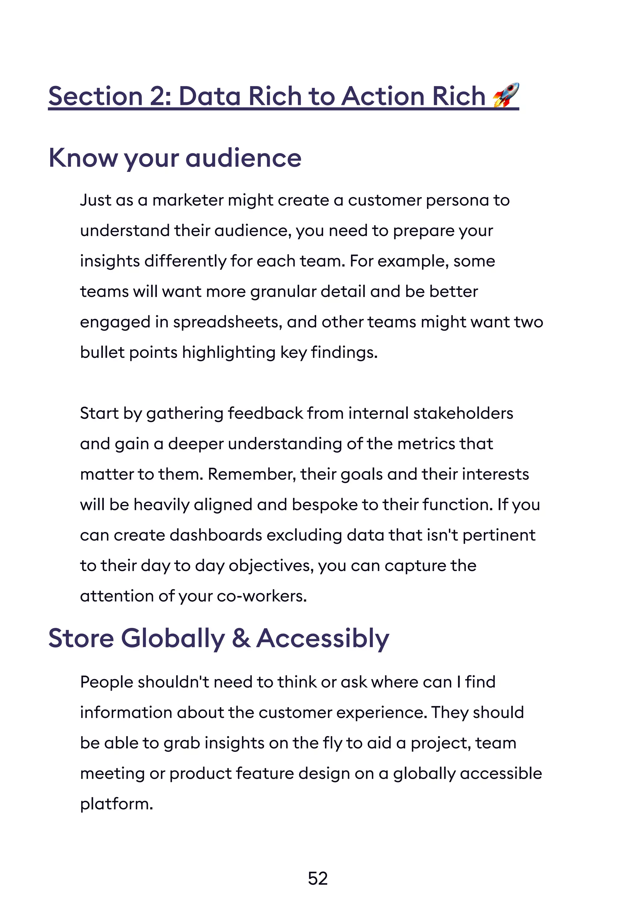 52
Section 2: Data Rich to Action Rich
Just as a marketer might create a customer persona to
understand their audience, you need to prepare your
insights differently for each team. For example, some
teams will want more granular detail and be better
engaged in spreadsheets, and other teams might want two
bullet points highlighting key findings.
Start by gathering feedback from internal stakeholders
and gain a deeper understanding of the metrics that
matter to them. Remember, their goals and their interests
will be heavily aligned and bespoke to their function. If you
can create dashboards excluding data that isn't pertinent
to their day to day objectives, you can capture the
attention of your co-workers.
People shouldn't need to think or ask where can I find
information about the customer experience. They should
be able to grab insights on the fly to aid a project, team
meeting or product feature design on a globally accessible
platform.
Know your audience
Store Globally & Accessibly
 