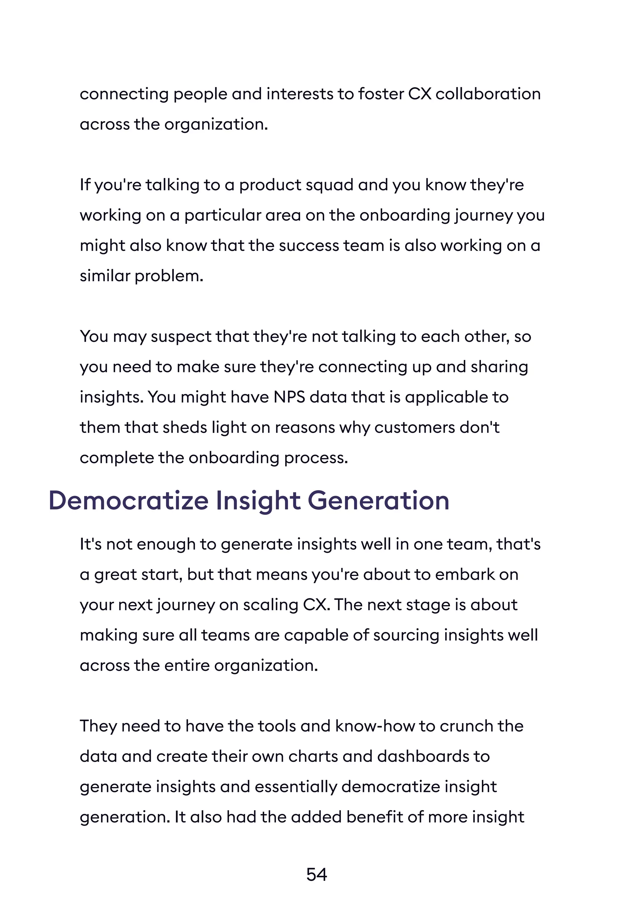54
connecting people and interests to foster CX collaboration
across the organization.
If you're talking to a product squad and you know they're
working on a particular area on the onboarding journey you
might also know that the success team is also working on a
similar problem.
You may suspect that they're not talking to each other, so
you need to make sure they're connecting up and sharing
insights. You might have NPS data that is applicable to
them that sheds light on reasons why customers don't
complete the onboarding process.
Democratize Insight Generation
It's not enough to generate insights well in one team, that's
a great start, but that means you're about to embark on
your next journey on scaling CX. The next stage is about
making sure all teams are capable of sourcing insights well
across the entire organization.
They need to have the tools and know-how to crunch the
data and create their own charts and dashboards to
generate insights and essentially democratize insight
generation. It also had the added benefit of more insight
circling back round to wider org if they're stored in a
globally accessible platform. It's a game-changer for your
 