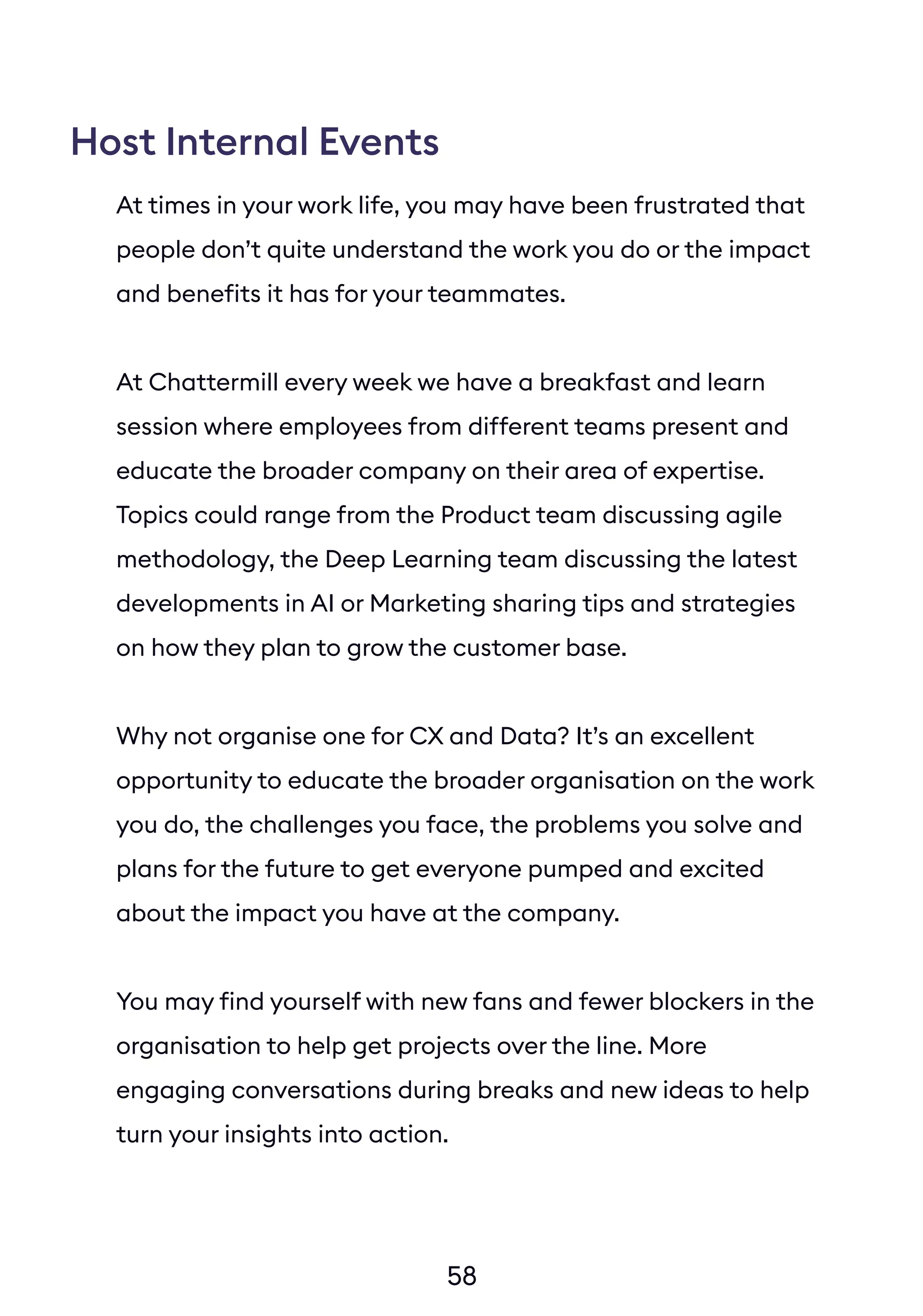58
At times in your work life, you may have been frustrated that
people don’t quite understand the work you do or the impact
and benefits it has for your teammates.
At Chattermill every week we have a breakfast and learn
session where employees from different teams present and
educate the broader company on their area of expertise.
Topics could range from the Product team discussing agile
methodology, the Deep Learning team discussing the latest
developments in AI or Marketing sharing tips and strategies
on how they plan to grow the customer base.
Why not organise one for CX and Data? It’s an excellent
opportunity to educate the broader organisation on the work
you do, the challenges you face, the problems you solve and
plans for the future to get everyone pumped and excited
about the impact you have at the company.
You may find yourself with new fans and fewer blockers in the
organisation to help get projects over the line. More
engaging conversations during breaks and new ideas to help
turn your insights into action.
Host Internal Events
 