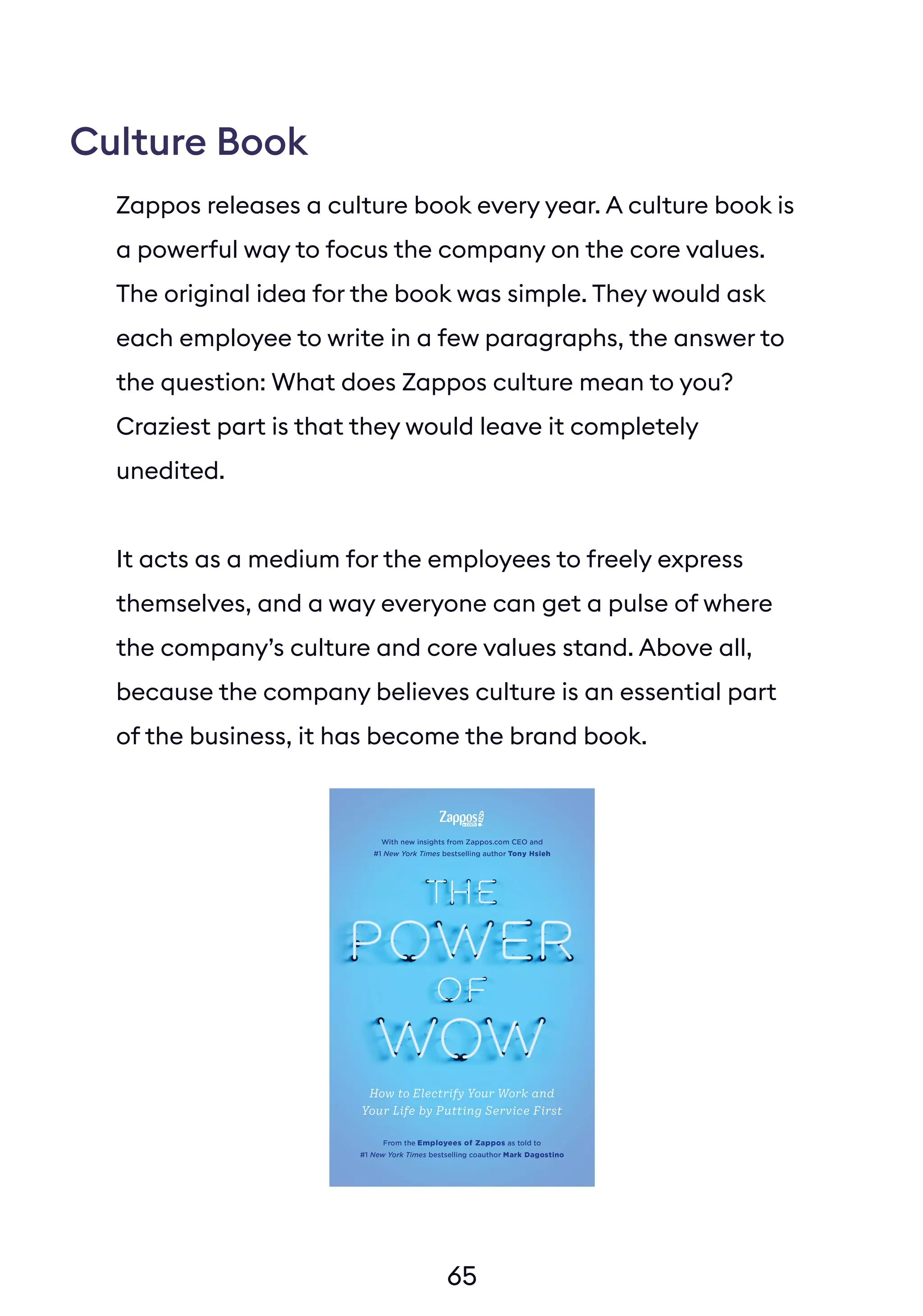 65
Zappos releases a culture book every year. A culture book is
a powerful way to focus the company on the core values.
The original idea for the book was simple. They would ask
each employee to write in a few paragraphs, the answer to
the question: What does Zappos culture mean to you?
Craziest part is that they would leave it completely
unedited.
It acts as a medium for the employees to freely express
themselves, and a way everyone can get a pulse of where
the company’s culture and core values stand. Above all,
because the company believes culture is an essential part
of the business, it has become the brand book.
Culture Book
 