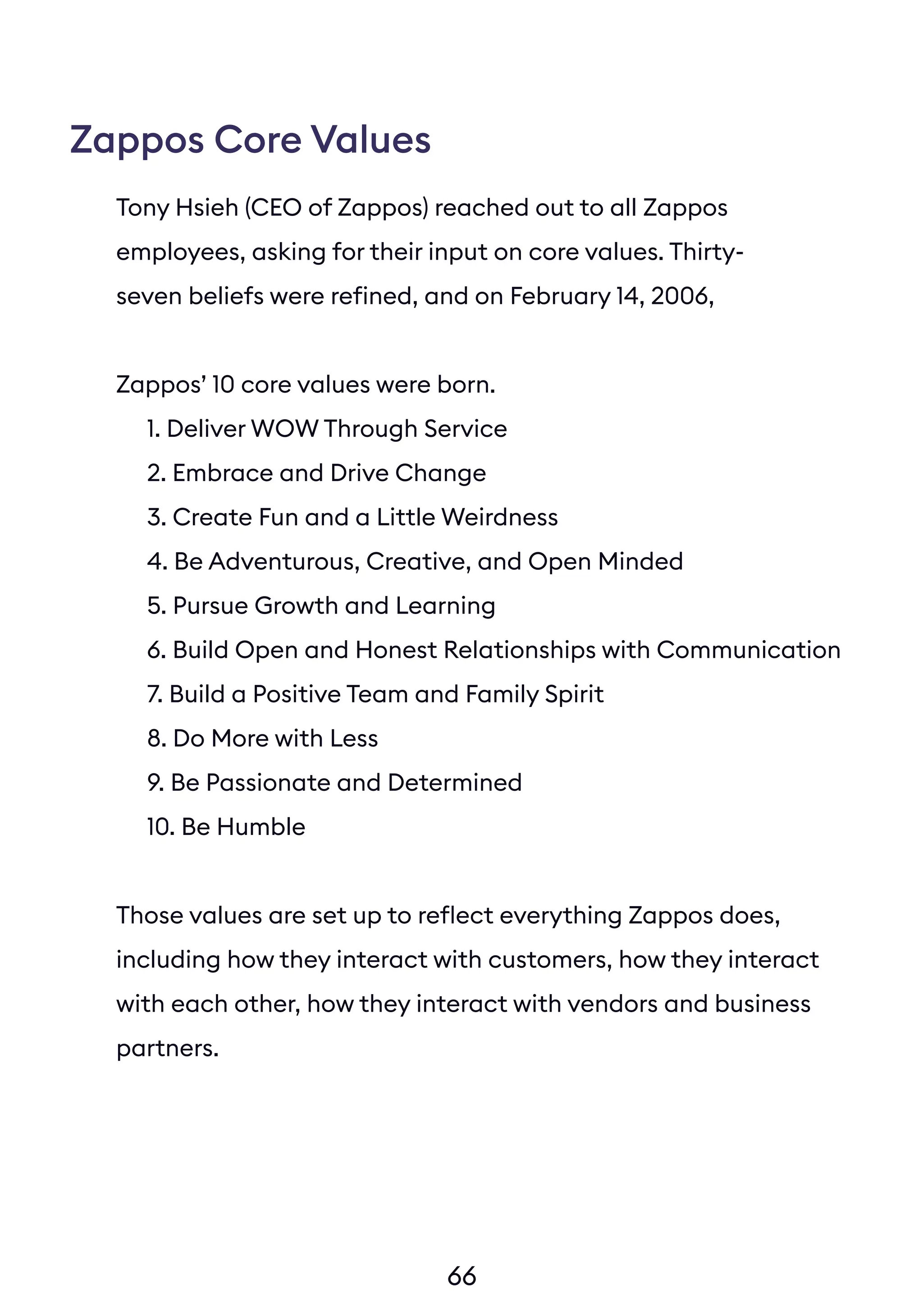 66
Tony Hsieh (CEO of Zappos) reached out to all Zappos
employees, asking for their input on core values. Thirty-
seven beliefs were refined, and on February 14, 2006,
Zappos’ 10 core values were born.
Zappos Core Values
1. Deliver WOW Through Service
2. Embrace and Drive Change
3. Create Fun and a Little Weirdness
4. Be Adventurous, Creative, and Open Minded
5. Pursue Growth and Learning
6. Build Open and Honest Relationships with Communication
7. Build a Positive Team and Family Spirit
8. Do More with Less
9. Be Passionate and Determined
10. Be Humble
Those values are set up to reflect everything Zappos does,
including how they interact with customers, how they interact
with each other, how they interact with vendors and business
partners.
 