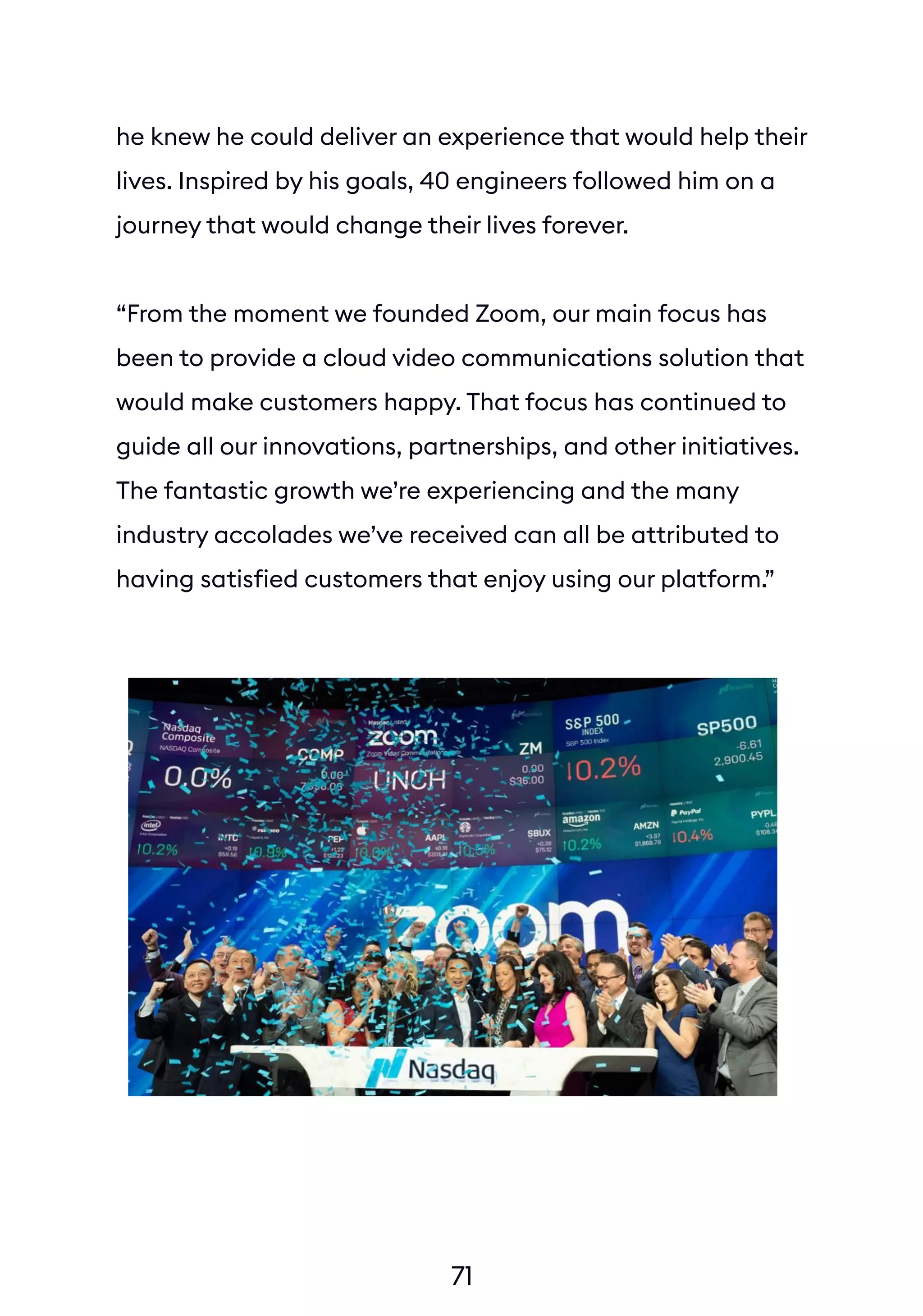 71
he knew he could deliver an experience that would help their
lives. Inspired by his goals, 40 engineers followed him on a
journey that would change their lives forever.
“From the moment we founded Zoom, our main focus has
been to provide a cloud video communications solution that
would make customers happy. That focus has continued to
guide all our innovations, partnerships, and other initiatives.
The fantastic growth we’re experiencing and the many
industry accolades we’ve received can all be attributed to
having satisfied customers that enjoy using our platform.”
 