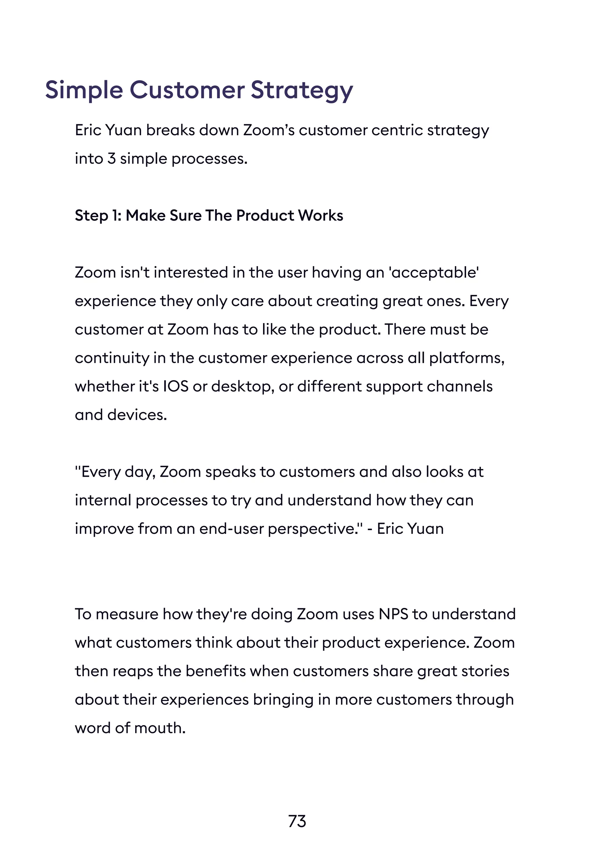 73
Simple Customer Strategy
Eric Yuan breaks down Zoom’s customer centric strategy
into 3 simple processes.
Step 1: Make Sure The Product Works
Zoom isn't interested in the user having an 'acceptable'
experience they only care about creating great ones. Every
customer at Zoom has to like the product. There must be
continuity in the customer experience across all platforms,
whether it's IOS or desktop, or different support channels
and devices.
"Every day, Zoom speaks to customers and also looks at
internal processes to try and understand how they can
improve from an end-user perspective." - Eric Yuan
To measure how they're doing Zoom uses NPS to understand
what customers think about their product experience. Zoom
then reaps the benefits when customers share great stories
about their experiences bringing in more customers through
word of mouth.
Zoom now has close to 1 million followers on Twitter and
60,000 on LinkedIn. That’s a huge audience of happy
customers spreading the word about Zoom.
 