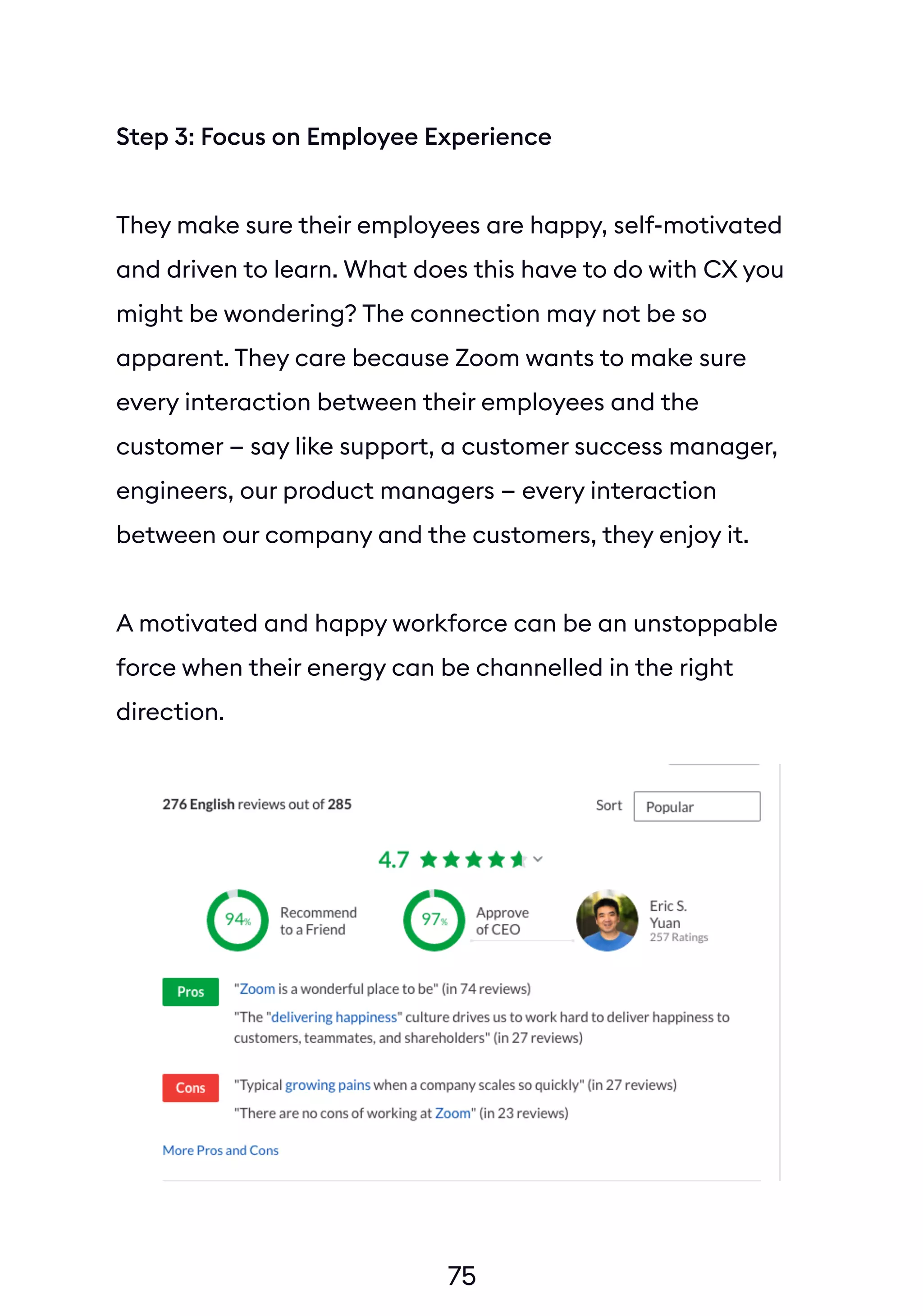 75
Step 3: Focus on Employee Experience
They make sure their employees are happy, self-motivated
and driven to learn. What does this have to do with CX you
might be wondering? The connection may not be so
apparent. They care because Zoom wants to make sure
every interaction between their employees and the
customer — say like support, a customer success manager,
engineers, our product managers — every interaction
between our company and the customers, they enjoy it.
A motivated and happy workforce can be an unstoppable
force when their energy can be channelled in the right
direction.
 