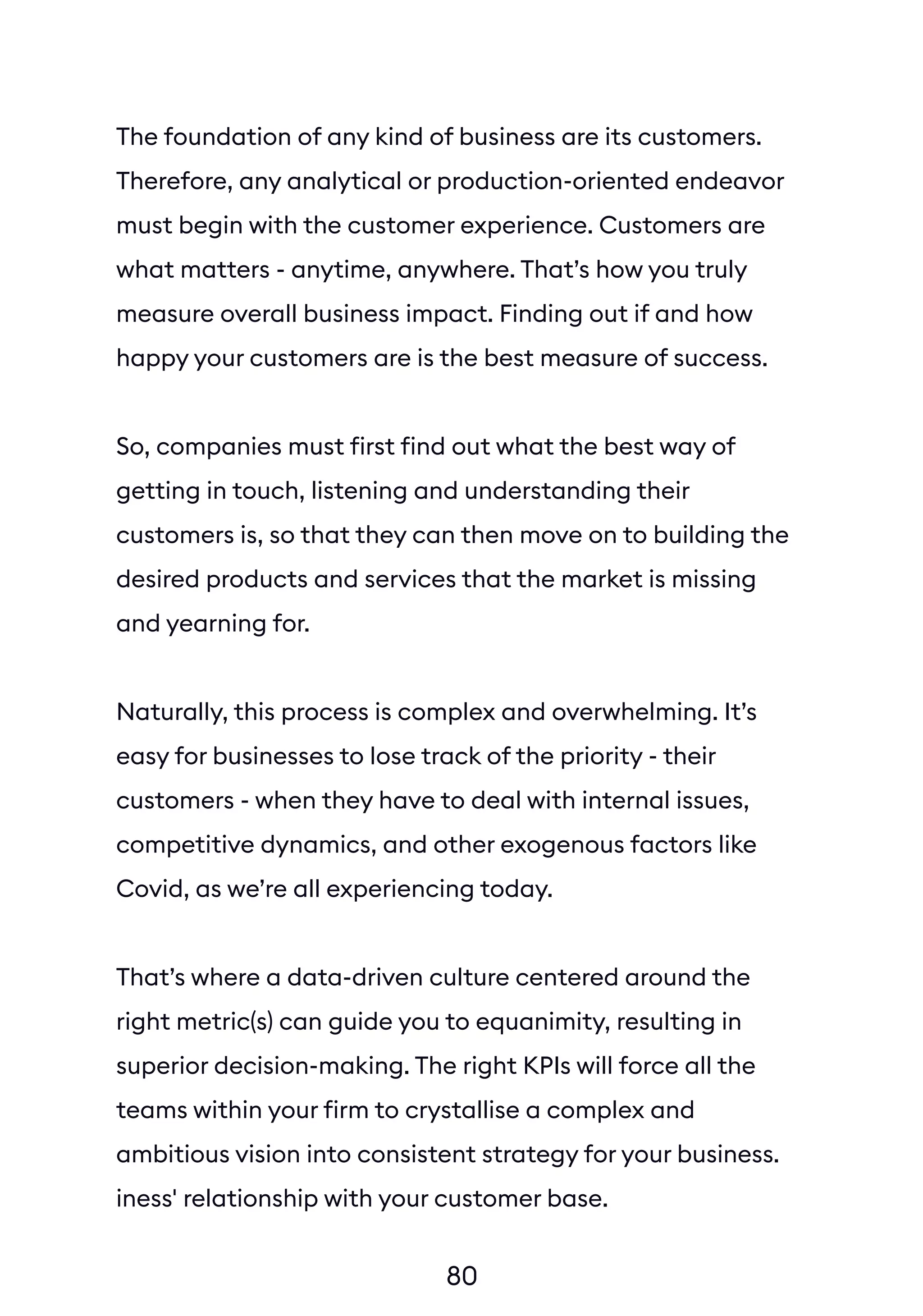 80
The foundation of any kind of business are its customers.
Therefore, any analytical or production-oriented endeavor
must begin with the customer experience. Customers are
what matters - anytime, anywhere. That’s how you truly
measure overall business impact. Finding out if and how
happy your customers are is the best measure of success.
So, companies must first find out what the best way of
getting in touch, listening and understanding their
customers is, so that they can then move on to building the
desired products and services that the market is missing
and yearning for.
Naturally, this process is complex and overwhelming. It’s
easy for businesses to lose track of the priority - their
customers - when they have to deal with internal issues,
competitive dynamics, and other exogenous factors like
Covid, as we’re all experiencing today.
That’s where a data-driven culture centered around the
right metric(s) can guide you to equanimity, resulting in
superior decision-making. The right KPIs will force all the
teams within your firm to crystallise a complex and
ambitious vision into consistent strategy for your business.
iness' relationship with your customer base.
In case we haven’t said it enough: remember the first
principles of business success - customers are the one who
 