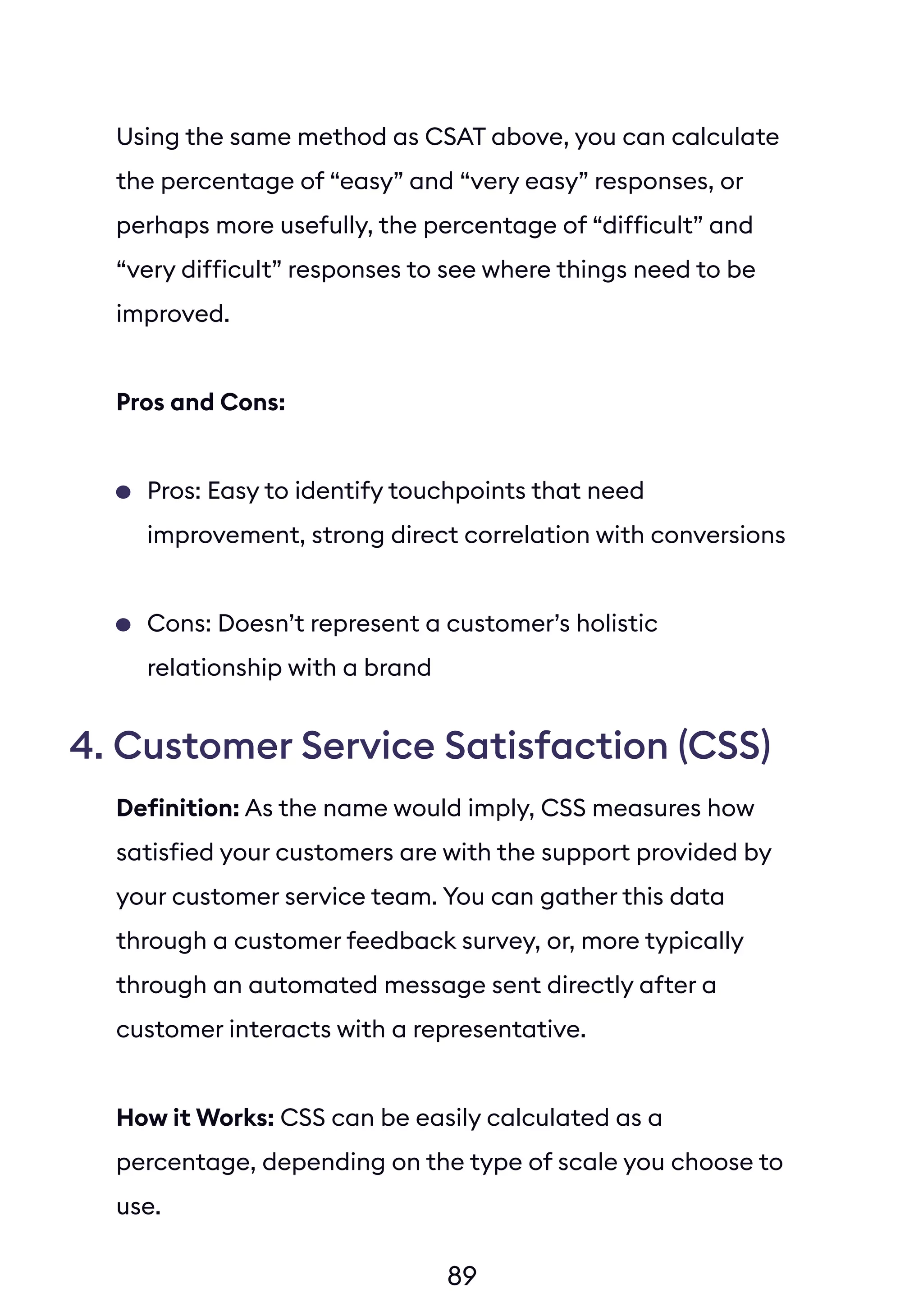 Using the same method as CSAT above, you can calculate
the percentage of “easy” and “very easy” responses, or
perhaps more usefully, the percentage of “difficult” and
“very difficult” responses to see where things need to be
improved.
Pros and Cons:
Pros: Easy to identify touchpoints that need
improvement, strong direct correlation with conversions
Cons: Doesn’t represent a customer’s holistic
relationship with a brand
4. Customer Service Satisfaction (CSS)
89
Definition: As the name would imply, CSS measures how
satisfied your customers are with the support provided by
your customer service team. You can gather this data
through a customer feedback survey, or, more typically
through an automated message sent directly after a
customer interacts with a representative.
How it Works: CSS can be easily calculated as a
percentage, depending on the type of scale you choose to
use.
 