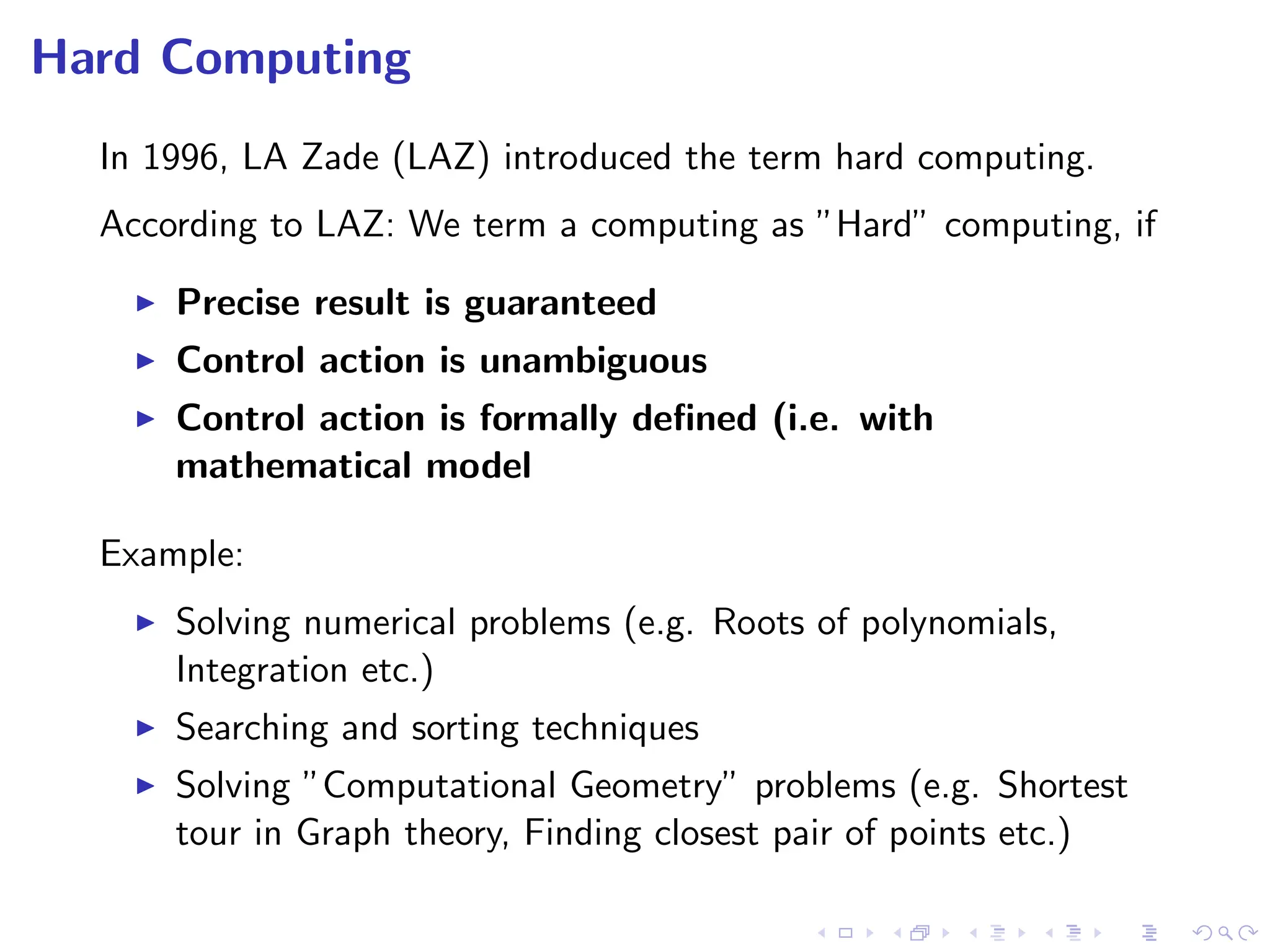 Hard Computing
In 1996, LA Zade (LAZ) introduced the term hard computing.
According to LAZ: We term a computing as ”Hard” computing, if
I Precise result is guaranteed
I Control action is unambiguous
I Control action is formally defined (i.e. with
mathematical model
Example:
I Solving numerical problems (e.g. Roots of polynomials,
Integration etc.)
I Searching and sorting techniques
I Solving ”Computational Geometry” problems (e.g. Shortest
tour in Graph theory, Finding closest pair of points etc.)
 