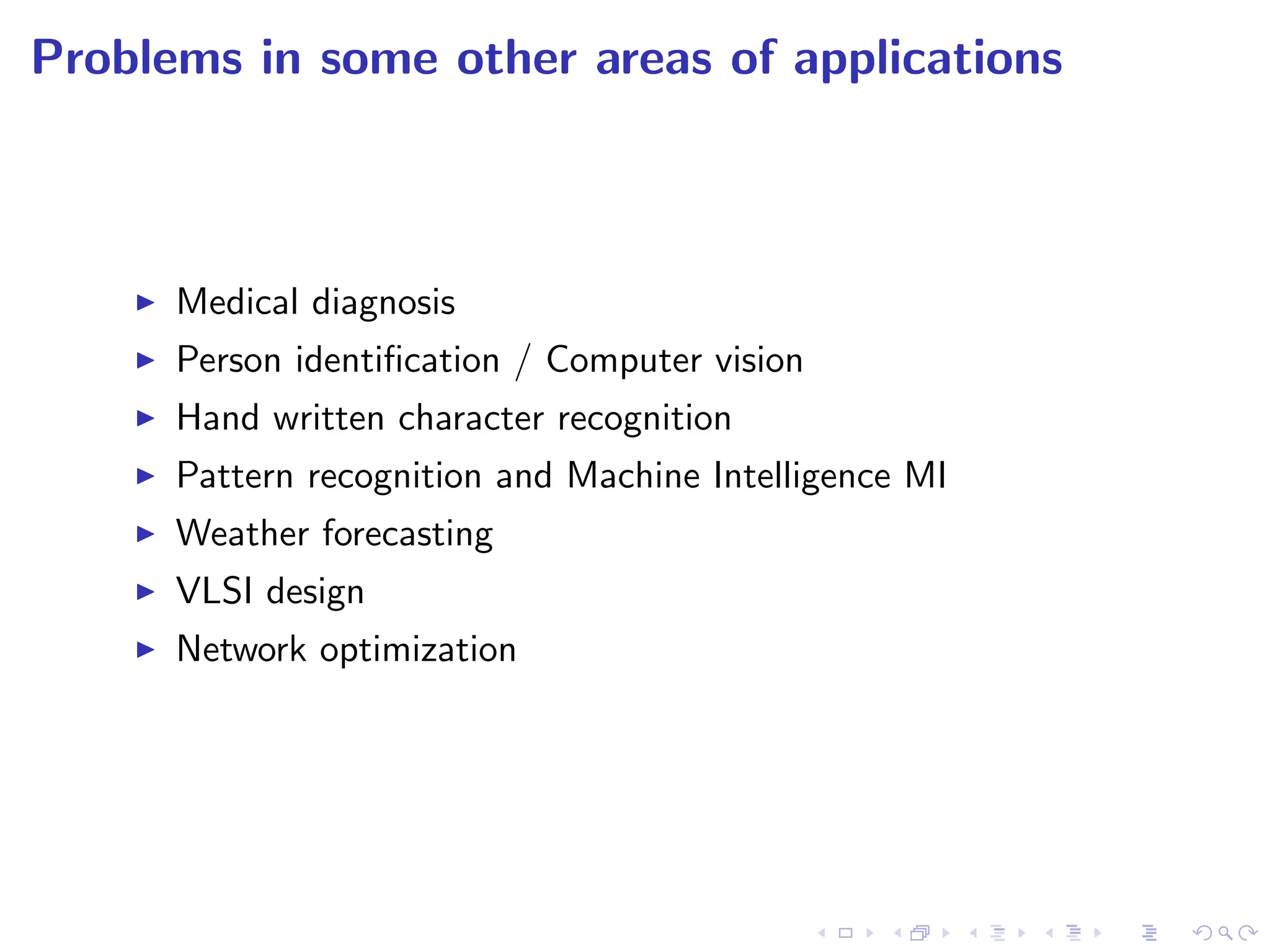 Problems in some other areas of applications
I Medical diagnosis
I Person identification / Computer vision
I Hand written character recognition
I Pattern recognition and Machine Intelligence MI
I Weather forecasting
I VLSI design
I Network optimization
 