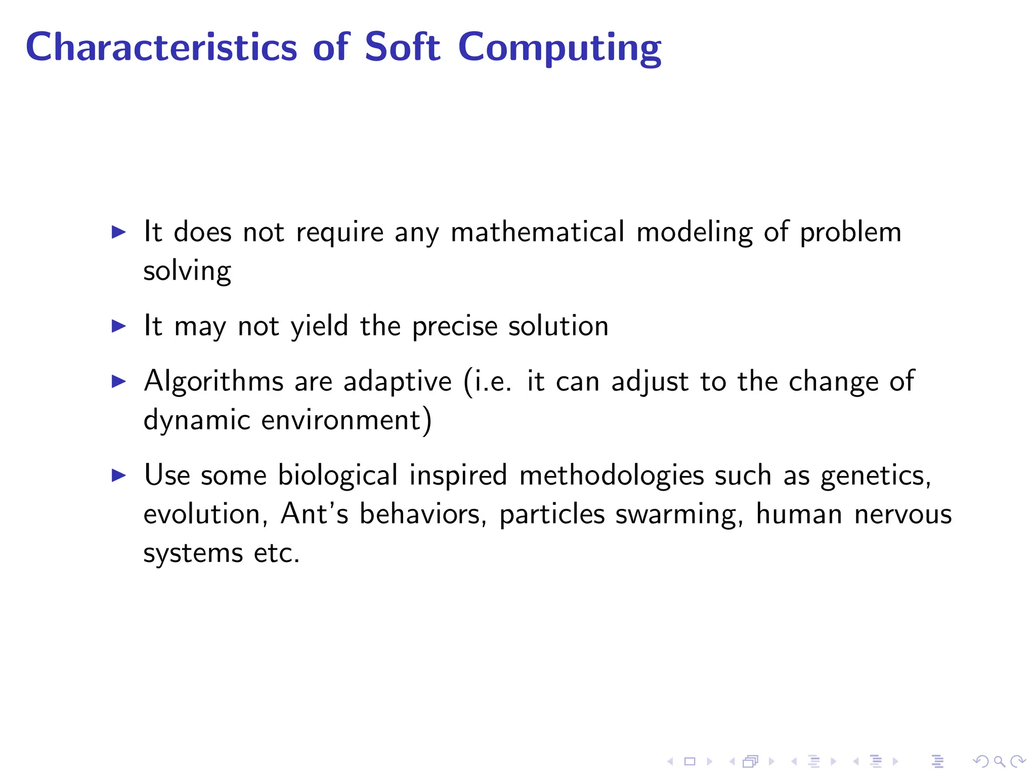 Characteristics of Soft Computing
I It does not require any mathematical modeling of problem
solving
I It may not yield the precise solution
I Algorithms are adaptive (i.e. it can adjust to the change of
dynamic environment)
I Use some biological inspired methodologies such as genetics,
evolution, Ant’s behaviors, particles swarming, human nervous
systems etc.
 