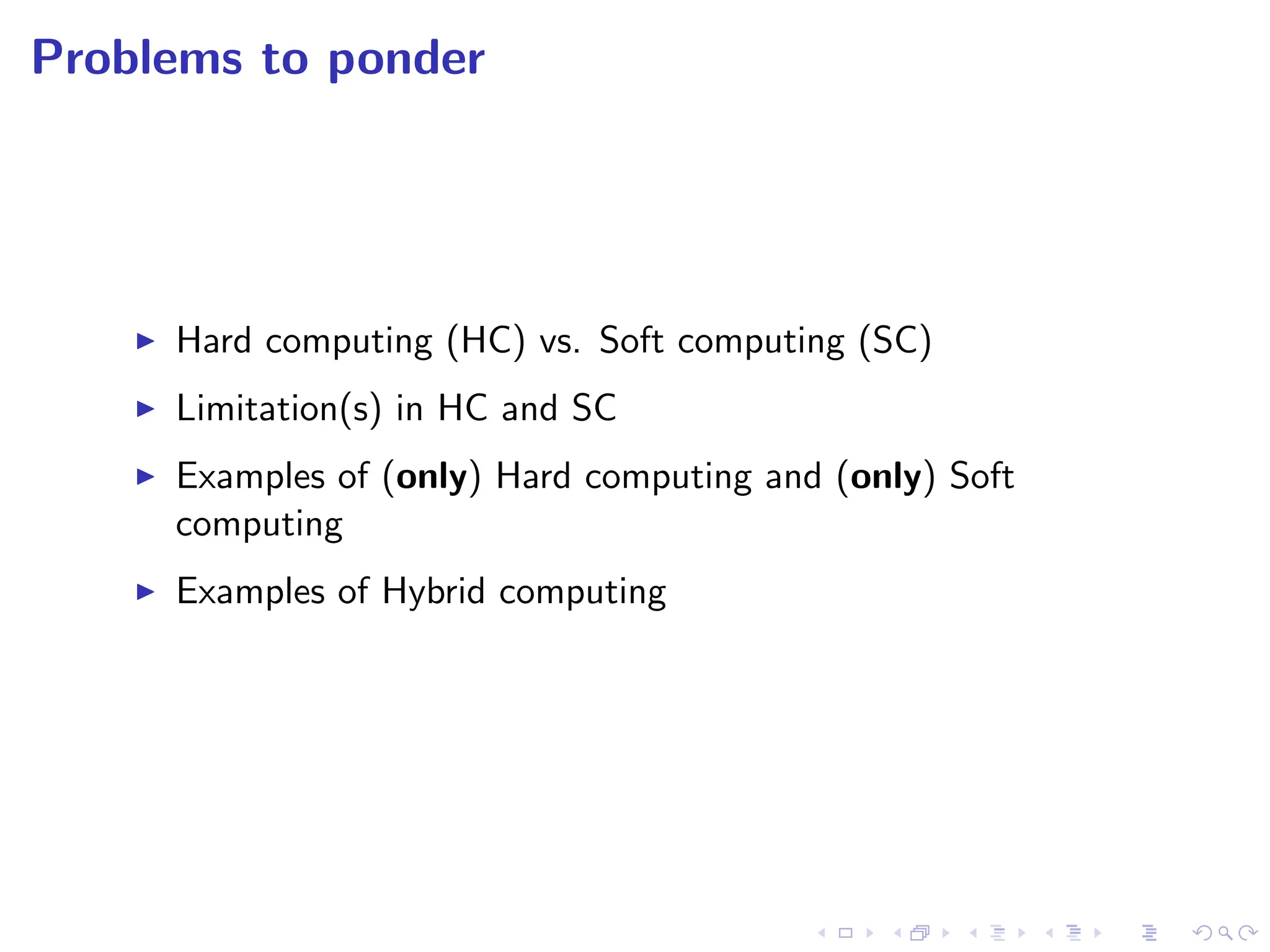 Problems to ponder
I Hard computing (HC) vs. Soft computing (SC)
I Limitation(s) in HC and SC
I Examples of (only) Hard computing and (only) Soft
computing
I Examples of Hybrid computing
 
