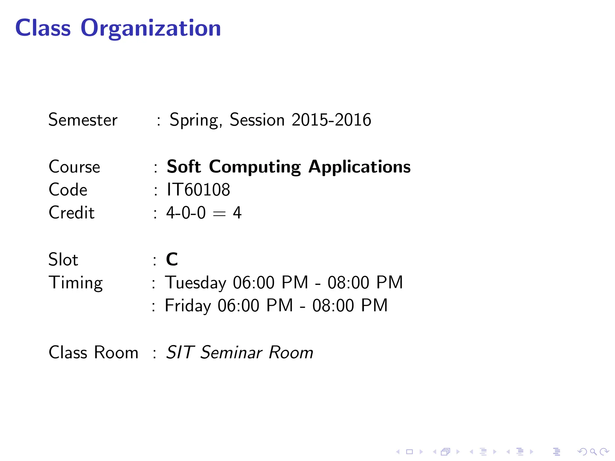Class Organization
Semester : Spring, Session 2015-2016
Course : Soft Computing Applications
Code : IT60108
Credit : 4-0-0 = 4
Slot : C
Timing : Tuesday 06:00 PM - 08:00 PM
: Friday 06:00 PM - 08:00 PM
Class Room : SIT Seminar Room
 