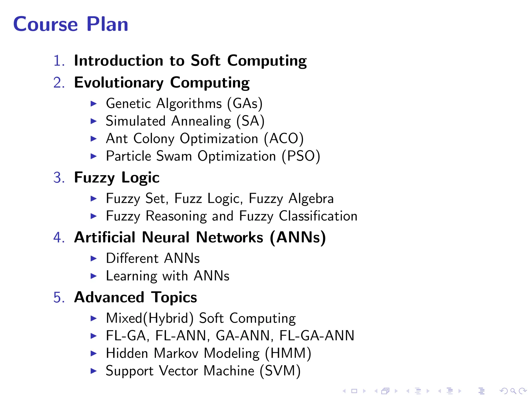 Course Plan
1. Introduction to Soft Computing
2. Evolutionary Computing
I Genetic Algorithms (GAs)
I Simulated Annealing (SA)
I Ant Colony Optimization (ACO)
I Particle Swam Optimization (PSO)
3. Fuzzy Logic
I Fuzzy Set, Fuzz Logic, Fuzzy Algebra
I Fuzzy Reasoning and Fuzzy Classification
4. Artificial Neural Networks (ANNs)
I Different ANNs
I Learning with ANNs
5. Advanced Topics
I Mixed(Hybrid) Soft Computing
I FL-GA, FL-ANN, GA-ANN, FL-GA-ANN
I Hidden Markov Modeling (HMM)
I Support Vector Machine (SVM)
 