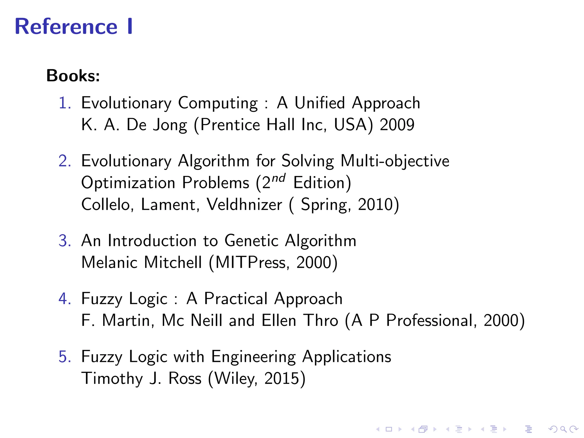 Reference I
Books:
1. Evolutionary Computing : A Unified Approach
K. A. De Jong (Prentice Hall Inc, USA) 2009
2. Evolutionary Algorithm for Solving Multi-objective
Optimization Problems (2nd Edition)
Collelo, Lament, Veldhnizer ( Spring, 2010)
3. An Introduction to Genetic Algorithm
Melanic Mitchell (MITPress, 2000)
4. Fuzzy Logic : A Practical Approach
F. Martin, Mc Neill and Ellen Thro (A P Professional, 2000)
5. Fuzzy Logic with Engineering Applications
Timothy J. Ross (Wiley, 2015)
 