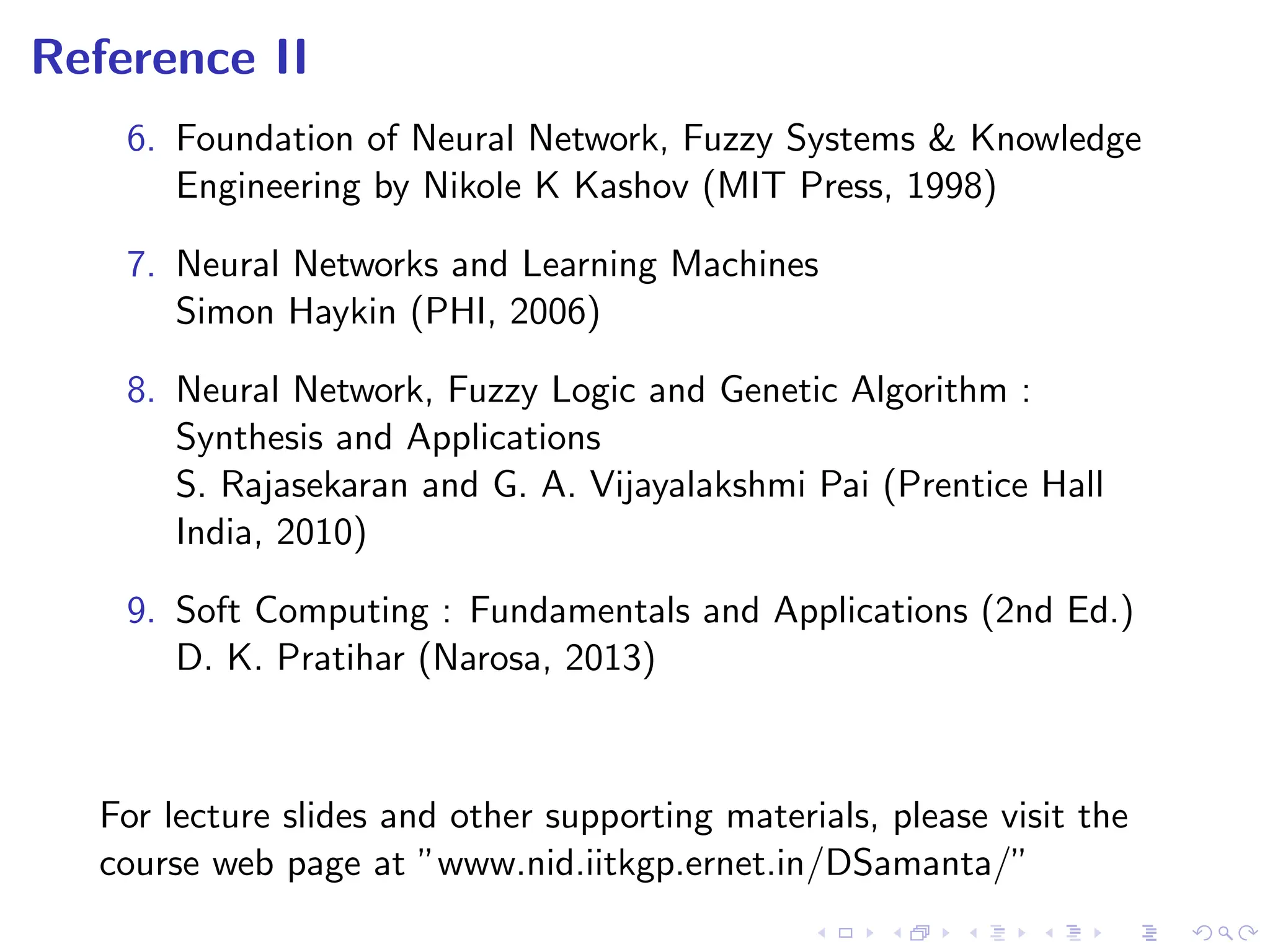 Reference II
6. Foundation of Neural Network, Fuzzy Systems & Knowledge
Engineering by Nikole K Kashov (MIT Press, 1998)
7. Neural Networks and Learning Machines
Simon Haykin (PHI, 2006)
8. Neural Network, Fuzzy Logic and Genetic Algorithm :
Synthesis and Applications
S. Rajasekaran and G. A. Vijayalakshmi Pai (Prentice Hall
India, 2010)
9. Soft Computing : Fundamentals and Applications (2nd Ed.)
D. K. Pratihar (Narosa, 2013)
For lecture slides and other supporting materials, please visit the
course web page at ”www.nid.iitkgp.ernet.in/DSamanta/”
 