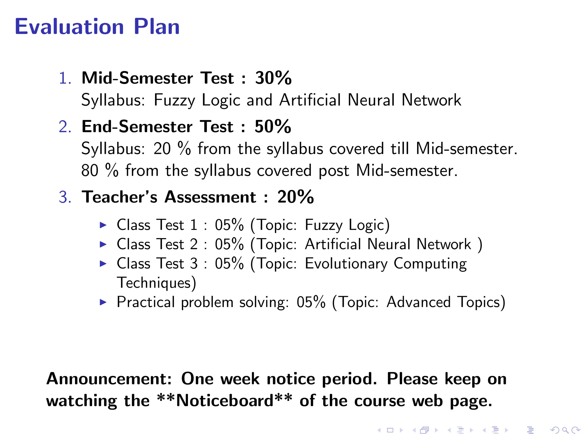 Evaluation Plan
1. Mid-Semester Test : 30%
Syllabus: Fuzzy Logic and Artificial Neural Network
2. End-Semester Test : 50%
Syllabus: 20 % from the syllabus covered till Mid-semester.
80 % from the syllabus covered post Mid-semester.
3. Teacher’s Assessment : 20%
I Class Test 1 : 05% (Topic: Fuzzy Logic)
I Class Test 2 : 05% (Topic: Artificial Neural Network )
I Class Test 3 : 05% (Topic: Evolutionary Computing
Techniques)
I Practical problem solving: 05% (Topic: Advanced Topics)
Announcement: One week notice period. Please keep on
watching the **Noticeboard** of the course web page.
 