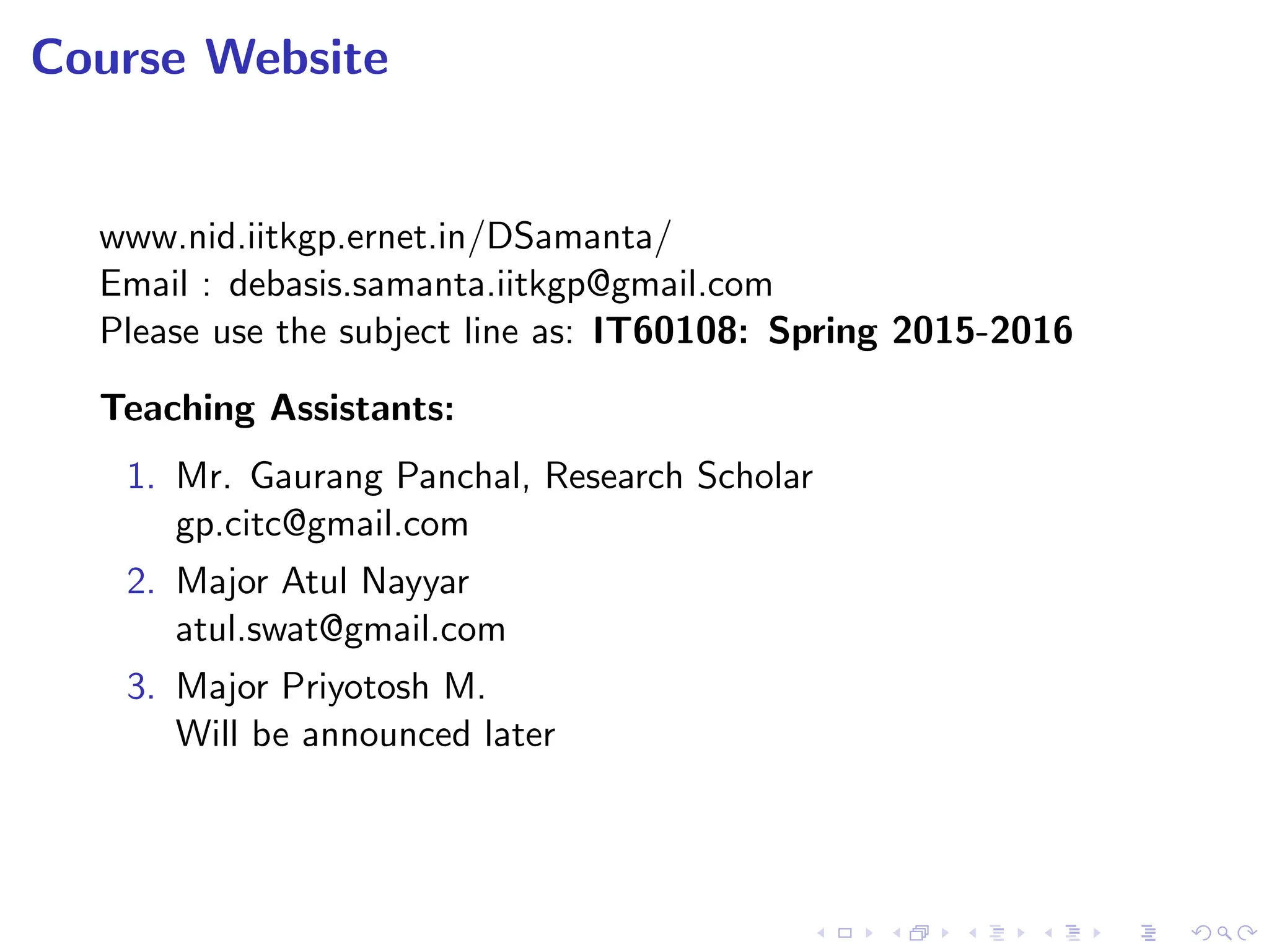 Course Website
www.nid.iitkgp.ernet.in/DSamanta/
Email : debasis.samanta.iitkgp@gmail.com
Please use the subject line as: IT60108: Spring 2015-2016
Teaching Assistants:
1. Mr. Gaurang Panchal, Research Scholar
gp.citc@gmail.com
2. Major Atul Nayyar
atul.swat@gmail.com
3. Major Priyotosh M.
Will be announced later
 