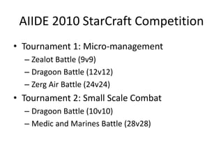 AIIDE 2010 StarCraft CompetitionTournament 1: Micro-managementZealot Battle (9v9)Dragoon Battle (12v12)Zerg Air Battle (24v24)Tournament 2: Small Scale CombatDragoon Battle (10v10)Medic and Marines Battle (28v28)