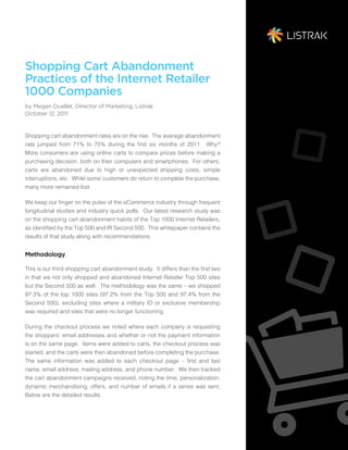 Shopping Cart Abandonment
Practices of the Internet Retailer
1000 Companies
by Megan Ouellet, Director of Marketing, Listrak
October 12, 2011


Shopping cart abandonment rates are on the rise. The average abandonment
rate jumped from 71% to 75% during the first six months of 2011. Why?
More consumers are using online carts to compare prices before making a
purchasing decision, both on their computers and smartphones. For others,
carts are abandoned due to high or unexpected shipping costs, simple
interruptions, etc. While some customers do return to complete the purchase,
many more remained lost.

We keep our finger on the pulse of the eCommerce industry through frequent
longitudinal studies and industry quick polls. Our latest research study was
on the shopping cart abandonment habits of the Top 1000 Internet Retailers,
as identified by the Top 500 and IR Second 500. This whitepaper contains the
results of that study along with recommendations.


Methodology

This is our third shopping cart abandonment study. It differs than the first two
in that we not only shopped and abandoned Internet Retailer Top 500 sites
but the Second 500 as well. The methodology was the same – we shopped
97.3% of the top 1000 sites (97.2% from the Top 500 and 97.4% from the
Second 500), excluding sites where a military ID or exclusive membership
was required and sites that were no longer functioning.

During the checkout process we noted where each company is requesting
the shoppers’ email addresses and whether or not the payment information
is on the same page. Items were added to carts, the checkout process was
started, and the carts were then abandoned before completing the purchase.
The same information was added to each checkout page – first and last
name, email address, mailing address, and phone number. We then tracked
the cart abandonment campaigns received, noting the time, personalization,
dynamic merchandising, offers, and number of emails if a series was sent.
Below are the detailed results.
 