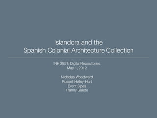 Islandora and the
Spanish Colonial Architecture Collection
INF 385T: Digital Repositories
May 1, 2012
Nicholas Woodward
Russell Holley-Hurt
Brent Sipes
Franny Gaede

 