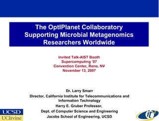 The OptIPlanet Collaboratory
Supporting Microbial Metagenomics
     Researchers Worldwide

                Invited Talk-AIST Booth
                  Supercomputing ’07
              Convention Center, Reno, NV
                  November 13, 2007




                        Dr. Larry Smarr
 Director, California Institute for Telecommunications and
                  Information Technology
                 Harry E. Gruber Professor,
       Dept. of Computer Science and Engineering
           Jacobs School of Engineering, UCSD