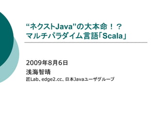 “ネクストJava”の大本命！？
マルチパラダイム言語「Scala」


2009年8月6日
浅海智晴
匠Lab、edge2.cc、日本Javaユーザグループ
 