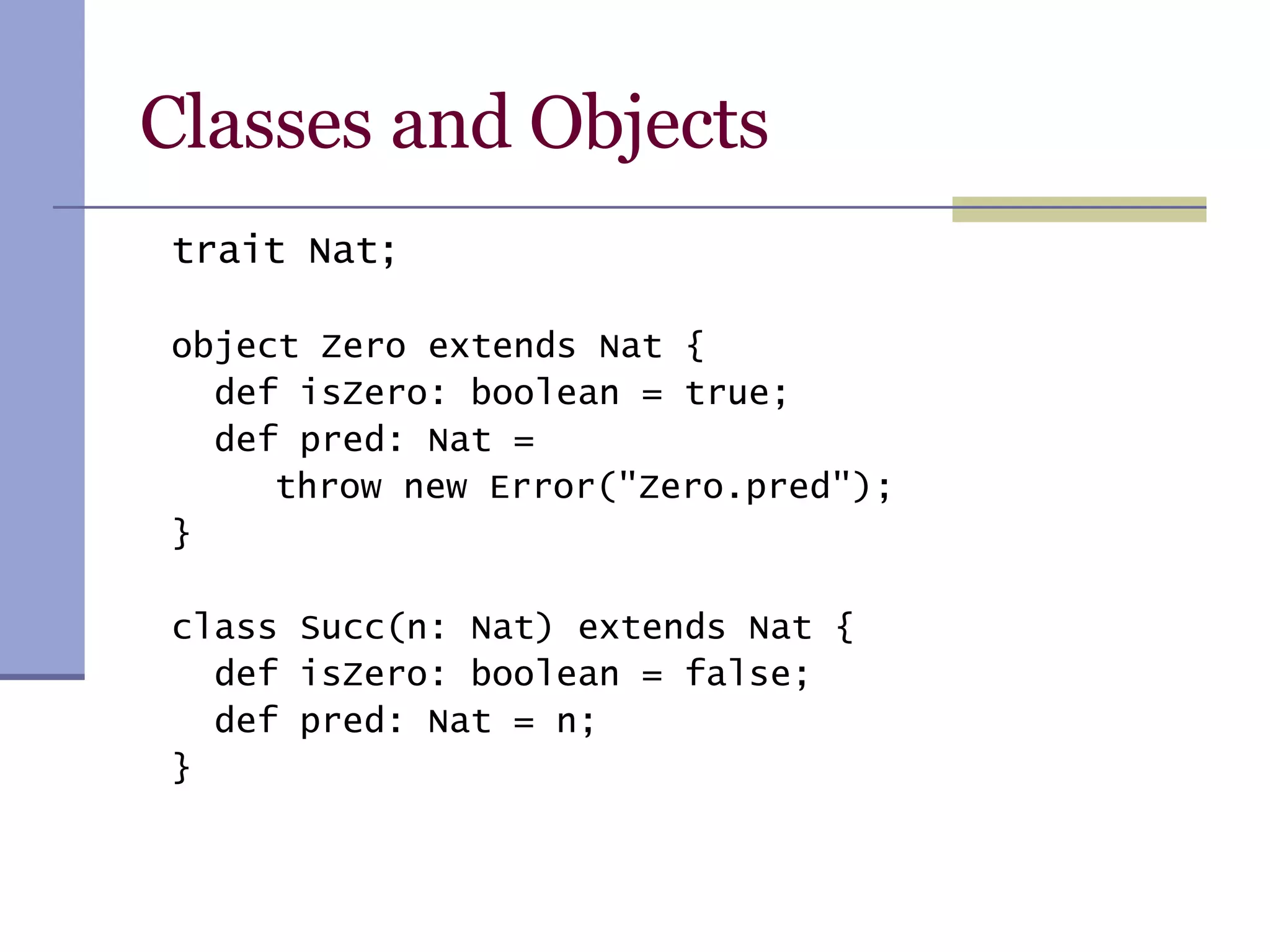 Classes and Objects trait Nat; object Zero extends Nat { def isZero: boolean = true; def pred: Nat =    throw new Error(&quot;Zero.pred&quot;); } class Succ(n: Nat) extends Nat { def isZero: boolean = false; def pred: Nat = n; } 