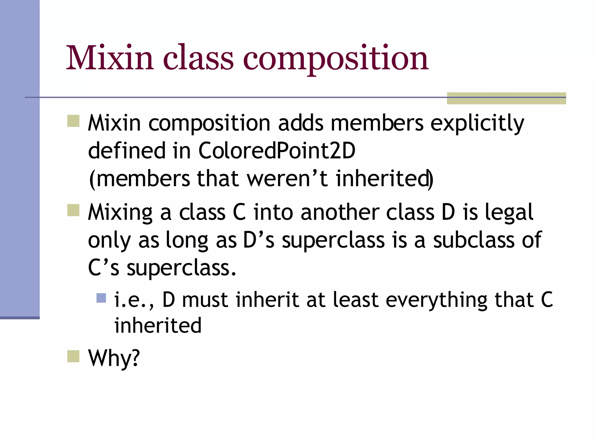 Mixin class composition Mixin composition adds members explicitly defined in ColoredPoint2D  (members that weren’t inherited) Mixing a class C into another class D is legal only as long as D’s superclass is a subclass of C’s superclass.  i.e., D must inherit at least everything that C inherited Why? 