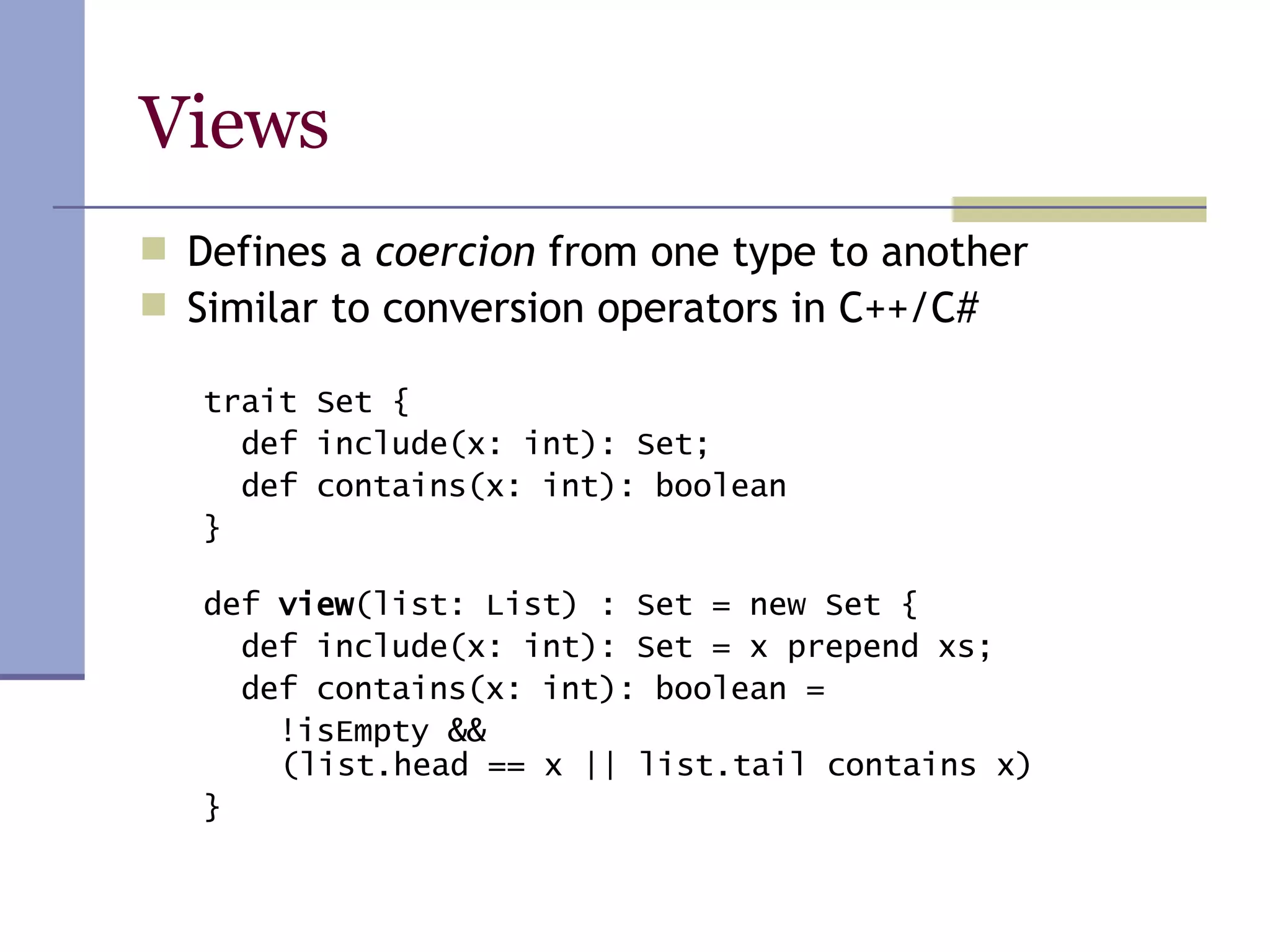 Views Defines a  coercion  from one type to another Similar to conversion operators in C++/C# trait Set { def include(x: int): Set; def contains(x: int): boolean } def  view (list: List) : Set = new Set { def include(x: int): Set = x prepend xs; def contains(x: int): boolean = !isEmpty &&    (list.head == x || list.tail contains x) } 