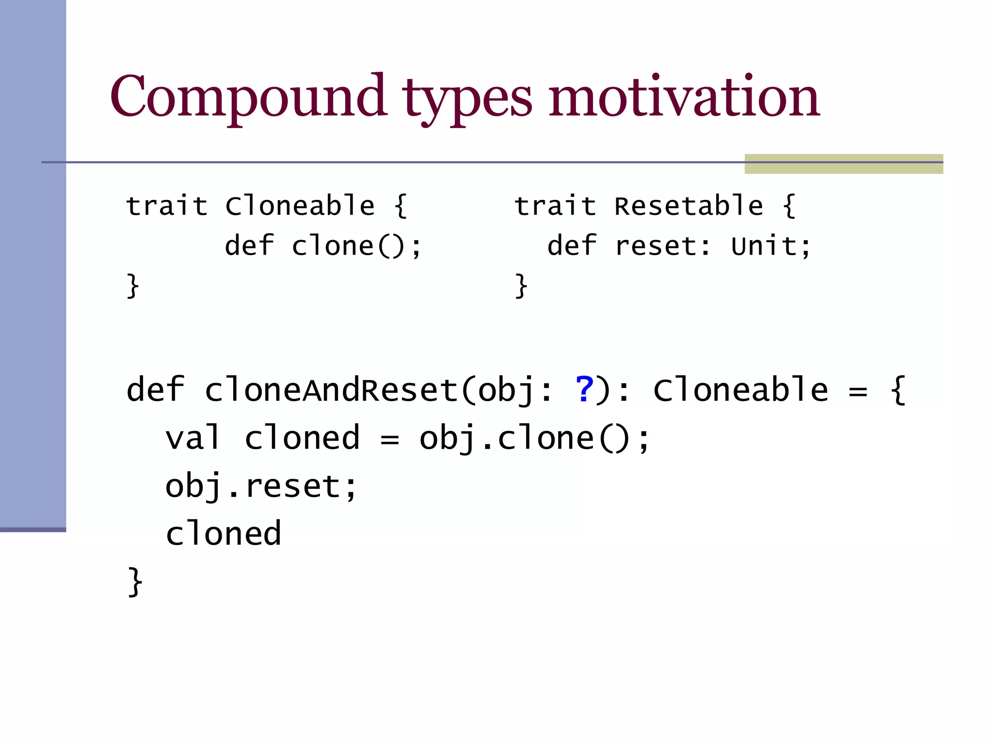Compound types motivation def cloneAndReset(obj:  ? ): Cloneable = { val cloned = obj.clone(); obj.reset; cloned } trait Resetable { def reset: Unit; } trait Cloneable { def clone(); } 