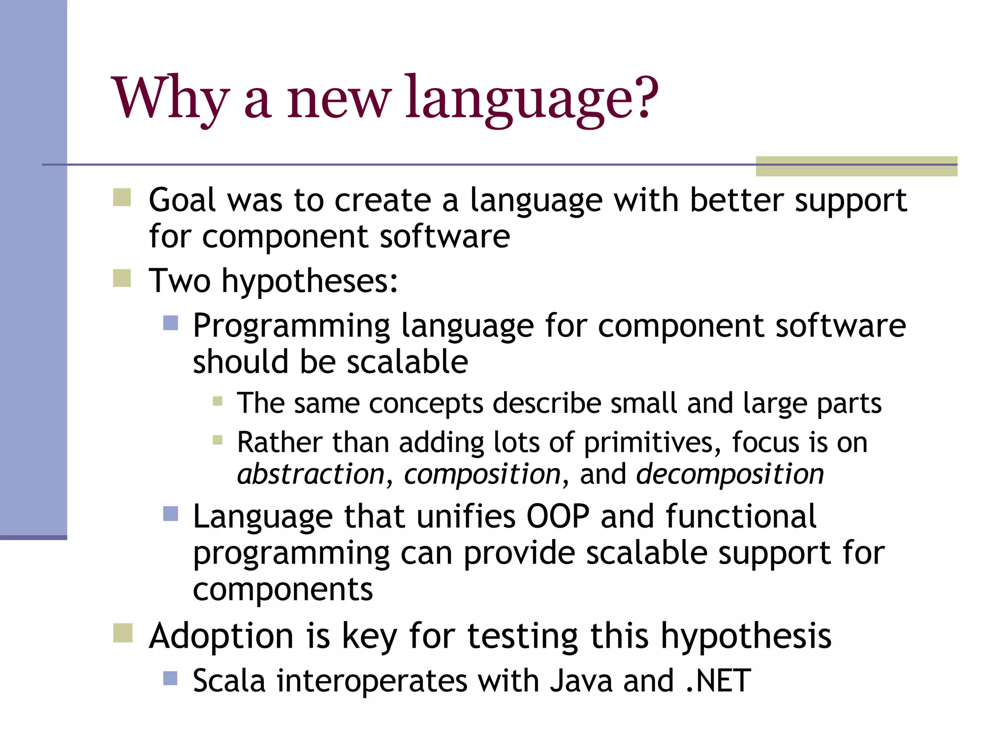 Why a new language? Goal was to create a language with better support for component software Two hypotheses: Programming language for component software should be scalable  The same concepts describe small and large parts Rather than adding lots of primitives, focus is on  abstraction ,  composition , and  decomposition Language that unifies OOP and functional programming can provide scalable support for components Adoption is key for testing this hypothesis Scala interoperates with Java and .NET 