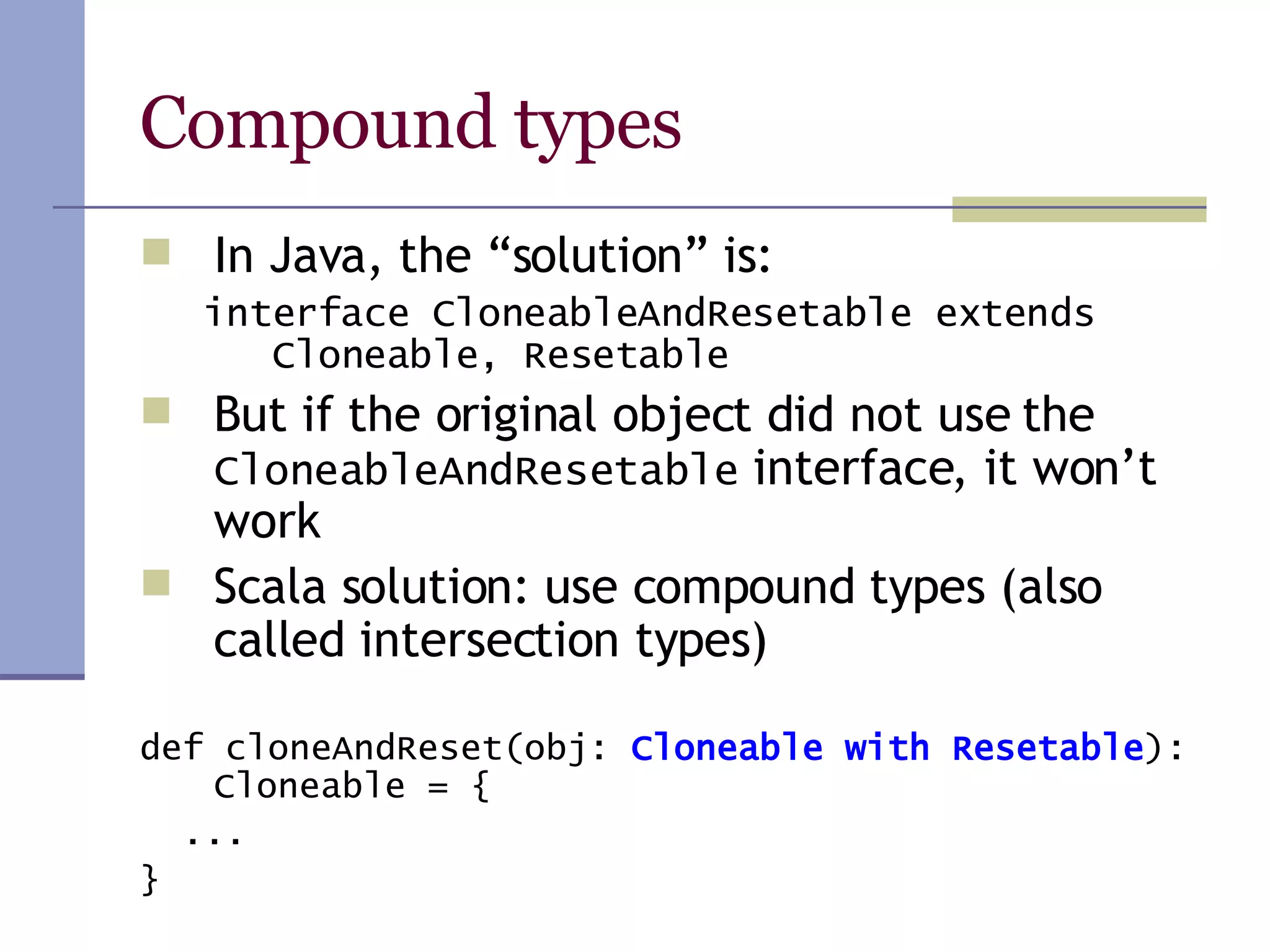 Compound types In Java, the “solution” is: interface CloneableAndResetable extends Cloneable, Resetable But if the original object did not use the  CloneableAndResetable  interface, it won’t work Scala solution: use compound types (also called intersection types) def cloneAndReset(obj:  Cloneable with Resetable ): Cloneable = { ... } 