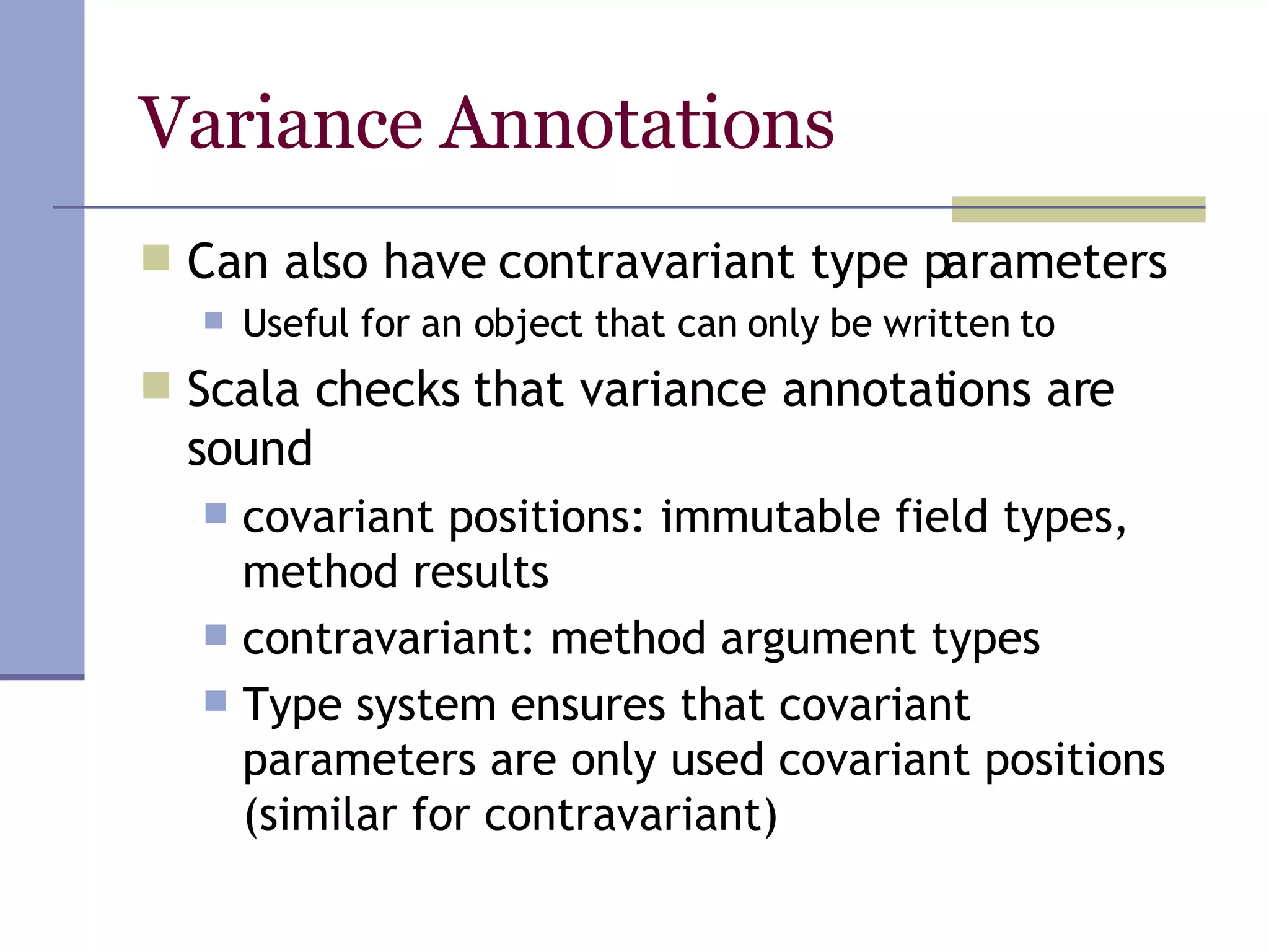 Variance Annotations Can also have contravariant type parameters Useful for an object that can only be written to Scala checks that variance annotations are sound covariant positions: immutable field types, method results contravariant: method argument types Type system ensures that covariant parameters are only used covariant positions (similar for contravariant) 
