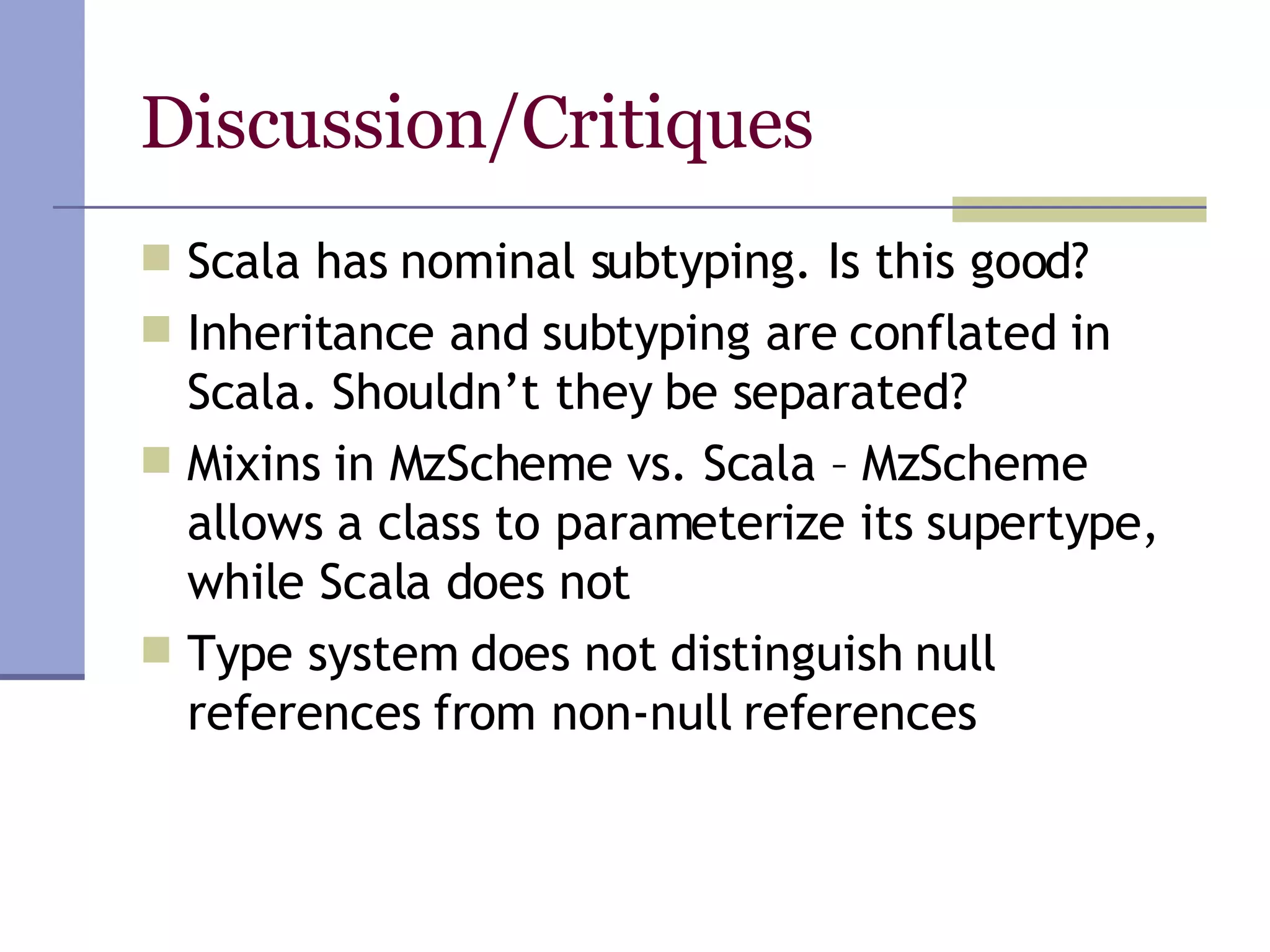 Discussion/Critiques Scala has nominal subtyping. Is this good? Inheritance and subtyping are conflated in Scala. Shouldn’t they be separated? Mixins in MzScheme vs. Scala – MzScheme allows a class to parameterize its supertype, while Scala does not Type system does not distinguish null references from non-null references 