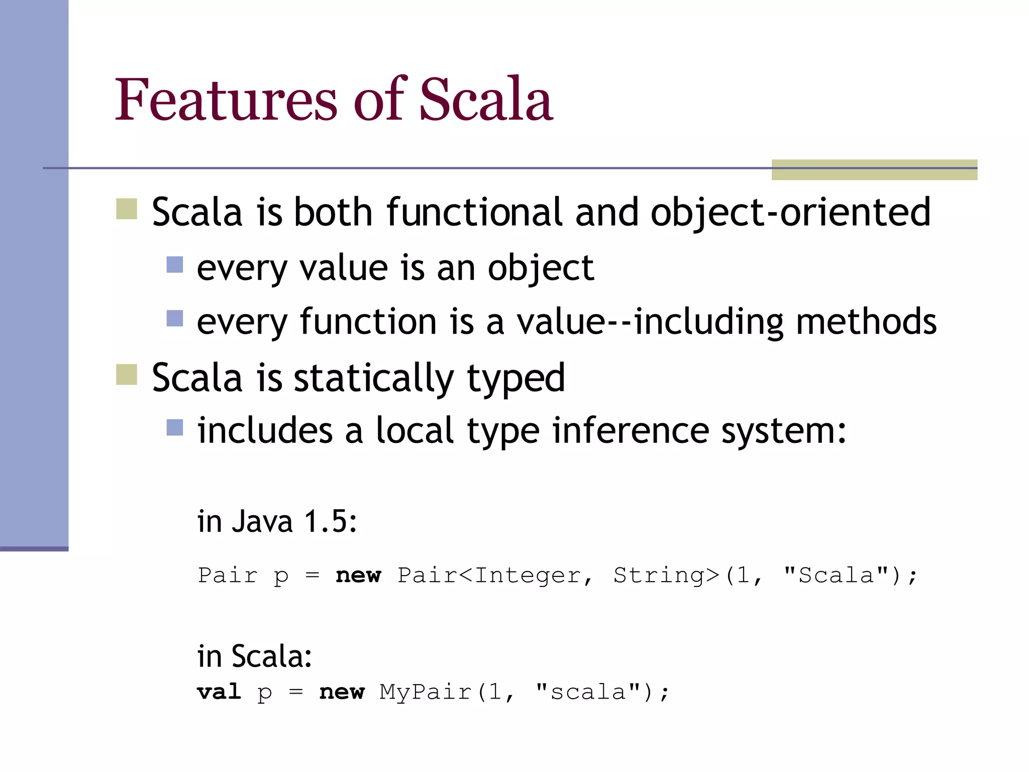 Features of Scala Scala is both functional and object-oriented every value is an object every function is a value--including methods Scala is statically typed includes a local type inference system: in  Java 1.5:   Pair p =  new  Pair<Integer, String>(1, &quot;Scala&quot;);   in  Scala: val  p =  new  MyPair(1, &quot;scala&quot;); 
