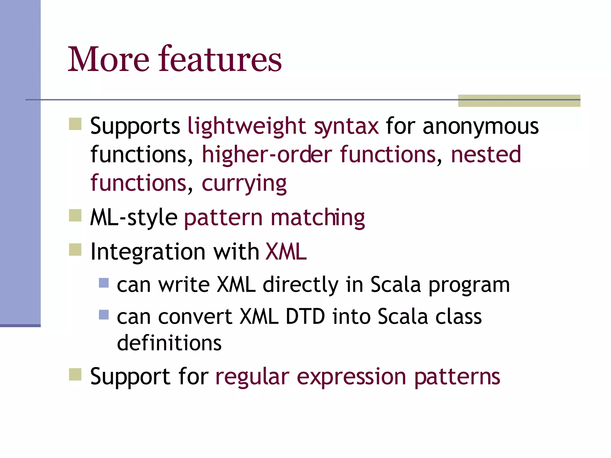 More features Supports  lightweight syntax  for anonymous functions,  higher-order functions ,  nested functions ,  currying ML-style  pattern matching Integration with  XML can write XML directly in Scala program can convert XML DTD into Scala class definitions Support for  regular expression patterns 