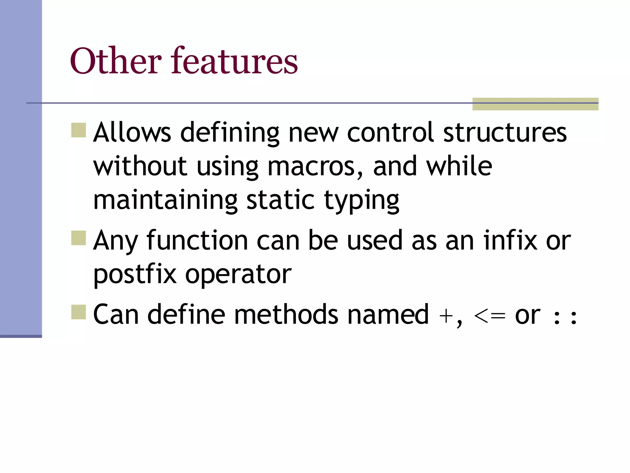 Other features Allows defining new control structures without using macros, and while maintaining static typing Any function can be used as an infix or postfix operator Can define methods named  + ,  <=  or  :: 