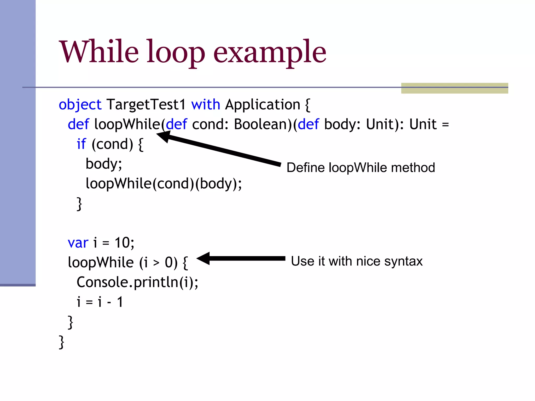 While loop example object  TargetTest1  with  Application { def  loopWhile( def  cond: Boolean)( def  body: Unit): Unit = if  (cond) { body; loopWhile(cond)(body); } var  i = 10; loopWhile (i > 0) { Console.println(i); i = i - 1 } } Define loopWhile method Use it with nice syntax 