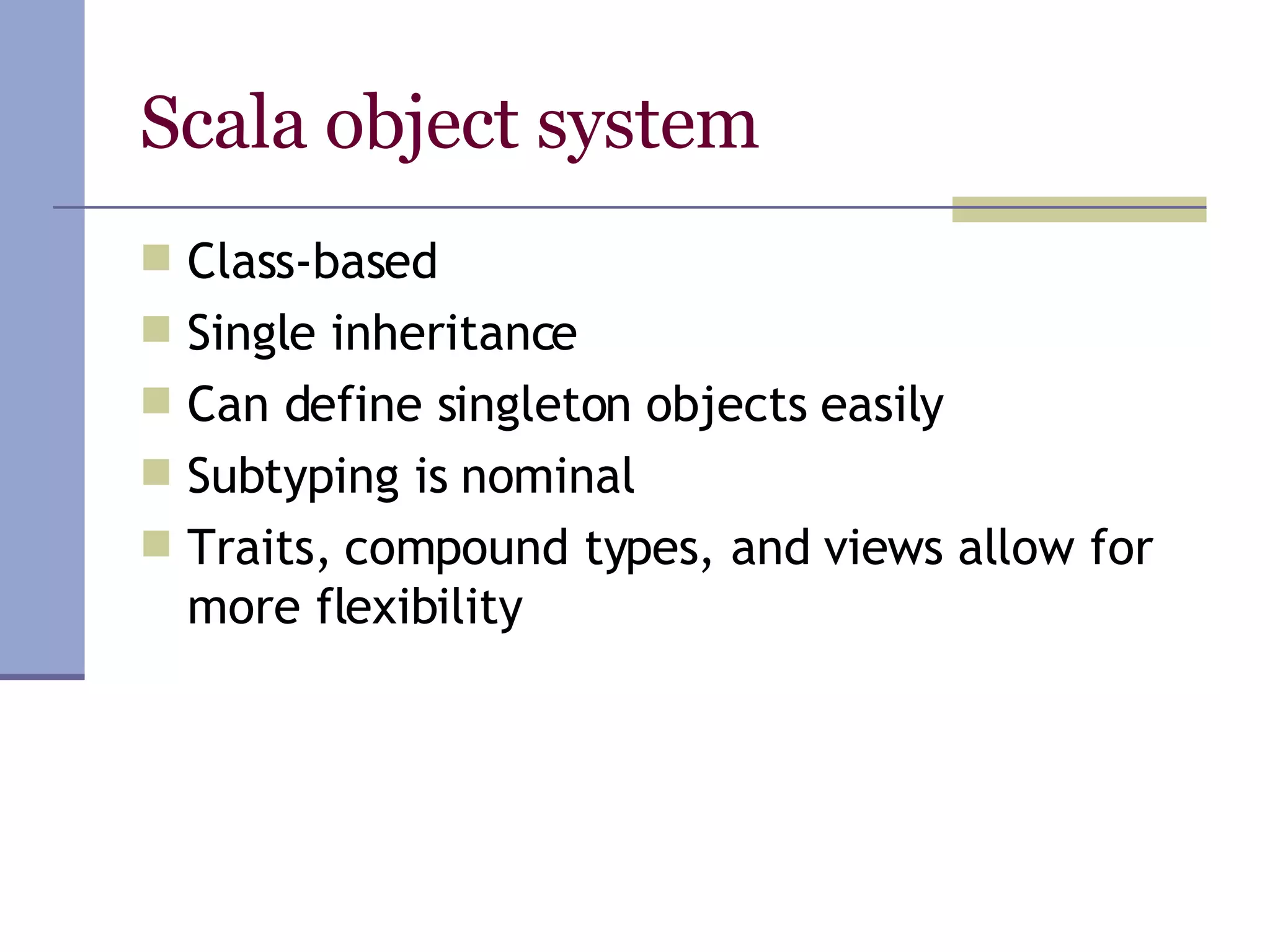 Scala object system Class-based Single inheritance  Can define singleton objects easily Subtyping is nominal Traits, compound types, and views allow for more flexibility 