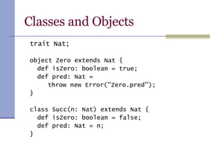 Classes and Objects trait Nat; object Zero extends Nat { def isZero: boolean = true; def pred: Nat =    throw new Error(&quot;Zero.pred&quot;); } class Succ(n: Nat) extends Nat { def isZero: boolean = false; def pred: Nat = n; } 