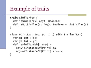 Example of traits trait  Similarity { def isSimilar(x: Any): Boolean; def isNotSimilar(x: Any): Boolean = !isSimilar(x); } class Point(xc: Int, yc: Int)  with Similarity  { var x: Int = xc; var y: Int = yc; def isSimilar(obj: Any) = obj.isInstanceOf[Point] && obj.asInstanceOf[Point].x == x; } 