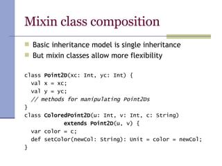 Mixin class composition Basic inheritance model is single inheritance But mixin classes allow more flexibility class  Point2D (xc: Int, yc: Int) { val x = xc; val y = yc; // methods for manipulating Point2Ds } class  ColoredPoint2D (u: Int, v: Int, c: String) extends Point2D (u, v) { var color = c; def setColor(newCol: String): Unit = color = newCol; } 