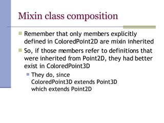 Mixin class composition Remember that only members explicitly defined in ColoredPoint2D are mixin inherited  So, if those members refer to definitions that were inherited from Point2D, they had better exist in ColoredPoint3D They do, since  ColoredPoint3D extends Point3D which extends Point2D 