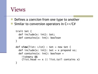 Views Defines a  coercion  from one type to another Similar to conversion operators in C++/C# trait Set { def include(x: int): Set; def contains(x: int): boolean } def  view (list: List) : Set = new Set { def include(x: int): Set = x prepend xs; def contains(x: int): boolean = !isEmpty &&    (list.head == x || list.tail contains x) } 