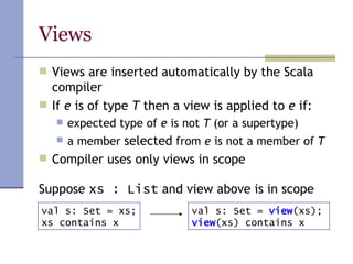 Views Views are inserted automatically by the Scala compiler If  e  is of type  T  then a view is applied to  e  if: expected type of  e  is not  T  (or a supertype) a member  selected  from  e  is not a member of  T Compiler uses only views in scope Suppose  xs : List  and view above is in scope val s: Set = xs; xs contains x val s: Set =  view (xs); view (xs) contains x 