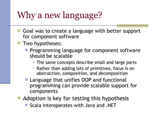 Why a new language? Goal was to create a language with better support for component software Two hypotheses: Programming language for component software should be scalable  The same concepts describe small and large parts Rather than adding lots of primitives, focus is on  abstraction ,  composition , and  decomposition Language that unifies OOP and functional programming can provide scalable support for components Adoption is key for testing this hypothesis Scala interoperates with Java and .NET 