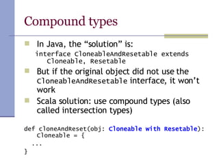 Compound types In Java, the “solution” is: interface CloneableAndResetable extends Cloneable, Resetable But if the original object did not use the  CloneableAndResetable  interface, it won’t work Scala solution: use compound types (also called intersection types) def cloneAndReset(obj:  Cloneable with Resetable ): Cloneable = { ... } 