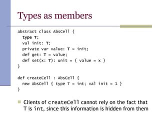 Types as members abstract class AbsCell { type T ; val init:  T ; private var value:  T  = init; def get:  T  = value; def set(x:  T ): unit = { value = x } } def createCell : AbsCell { new AbsCell { type T = int; val init = 1 } } Clients of  createCell  cannot rely on the fact that T is  int , since this information is hidden from them 